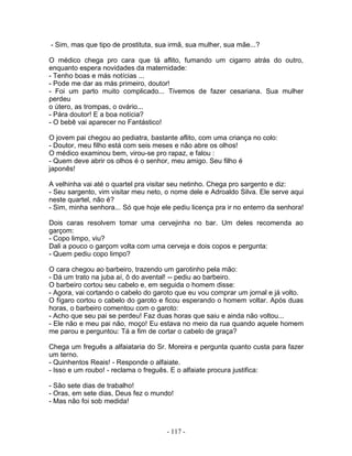 - Sim, mas que tipo de prostituta, sua irmã, sua mulher, sua mãe...?
O médico chega pro cara que tá aflito, fumando um cigarro atrás do outro,
enquanto espera novidades da maternidade:
- Tenho boas e más notícias ...
- Pode me dar as más primeiro, doutor!
- Foi um parto muito complicado... Tivemos de fazer cesariana. Sua mulher
perdeu
o útero, as trompas, o ovário...
- Pára doutor! E a boa notícia?
- O bebê vai aparecer no Fantástico!
O jovem pai chegou ao pediatra, bastante aflito, com uma criança no colo:
- Doutor, meu filho está com seis meses e não abre os olhos!
O médico examinou bem, virou-se pro rapaz, e falou :
- Quem deve abrir os olhos é o senhor, meu amigo. Seu filho é
japonês!
A velhinha vai até o quartel pra visitar seu netinho. Chega pro sargento e diz:
- Seu sargento, vim visitar meu neto, o nome dele e Adroaldo Silva. Ele serve aqui
neste quartel, não é?
- Sim, minha senhora... Só que hoje ele pediu licença pra ir no enterro da senhora!
Dois caras resolvem tomar uma cervejinha no bar. Um deles recomenda ao
garçom:
- Copo limpo, viu?
Dali a pouco o garçom volta com uma cerveja e dois copos e pergunta:
- Quem pediu copo limpo?
O cara chegou ao barbeiro, trazendo um garotinho pela mão:
- Dá um trato na juba aí, ô do avental! -- pediu ao barbeiro.
O barbeiro cortou seu cabelo e, em seguida o homem disse:
- Agora, vai cortando o cabelo do garoto que eu vou comprar um jornal e já volto.
O fígaro cortou o cabelo do garoto e ficou esperando o homem voltar. Após duas
horas, o barbeiro comentou com o garoto:
- Acho que seu pai se perdeu! Faz duas horas que saiu e ainda não voltou...
- Ele não e meu pai não, moço! Eu estava no meio da rua quando aquele homem
me parou e perguntou: Tá a fim de cortar o cabelo de graça?
Chega um freguês a alfaiataria do Sr. Moreira e pergunta quanto custa para fazer
um terno.
- Quinhentos Reais! - Responde o alfaiate.
- Isso e um roubo! - reclama o freguês. E o alfaiate procura justifica:
- São sete dias de trabalho!
- Oras, em sete dias, Deus fez o mundo!
- Mas não foi sob medida!
- 117 -
 