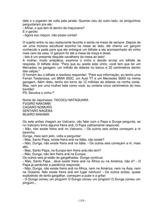 dele e o jogaram de volta pela janela. Quando caiu do outro lado, os amiguinhos
perguntaram pra ele:
- Afinal, o que tem lá dentro da maçonaria?
E o garoto:
- Agora sou maçon, não posso contar!
O sujeito entra no seu restaurante favorito e senta na mesa de sempre. Depois de
ver uma morena escultural sozinha na mesa ao lado, ele chama um garçom
conhecido e pede para que ele entregue um bilhete a ela acompanhado do vinho
mais caro da casa. O garçom foi até a mesa da moça e disse:
- Isto é um presente daquele cavalheiro da mesa ao lado!
A mulher, muito antipática, examina o vinho e decide enviar um bilhete de
resposta. O bilhete dizia: "Para que eu aceite este vinho, você tem que ter um
Mercedes na garagem, um milhão de dólares no banco e 20 centímetros dentro
das calças."
O homem leu o bilhete e resolveu responder: "Para sua informação, eu tenho uma
Ferrari Testarossa, um BMW 850C, um Audi TT e um Mercedes S600 na minha
garagem. Além disto, tenho em torno de 12 milhões de dólares na minha conta.
Mas, nem por uma mulher bela como você, eu cortaria cinco centímetros do meu
bonitão!
PS: Devolva o vinho !"
Nome de Japoneses: TACOCU NATAQUARA
FUGIRO NAKOMBI
CAGARO NOMURO
SENTARO NAGEBA
MIJARO NAKAMA
Os sete anões chegam ao Vaticano, vão falar com o Papa e Dunga pergunta, se
no Vaticano tinha alguma freira anã. O Papa calmamente responde:
- Não, não existe freira anã no Vaticano. - Os outros seis anões começam a rir
baixinho.
Dunga, meio sem jeito, volta a perguntar:
- Mas, Santo Papa, existe freira anã na Itália, não existe?
- Não, Dunga, não existe freira anã na Itália. - Os outros seis começam a rir, mais
alto.
- Mas, Santo Papa, na Europa tem freira anã,não tem?
- Não, Dunga, não tem freira anã na Europa.
Os outros seis já estão às gargalhadas. Dunga continua:
- Mas, Santo Papa , deve existir freira anã na África ou na América, não é? - O
Papa já perdendo a paciência responde:
- Não, Dunga, não existe freira anã na África, nem na América, nem na Ásia, nem
na Oceania. Não existe freira anã em lugar nenhum! - Os outros anões, quase
explodindo de tanto gargalhar, começam a pular e a gritar:
- O Dunga comeu um pingüim! O Dunga comeu um pingüim! O Dunga comeu um
pingüim...
- 119 -
 
