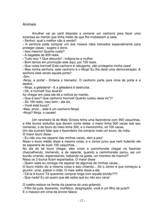 Animais
Amulher vai ao canil disposta a comprar um cachorro para fazer uma
surpresa ao marido que tinha medo de que lhe roubassem a casa.
- Senhor, qual o melhor cão à venda?
- A senhora pode comprar um dos nossos cães treinados especialmente para
proteger casas - sugere o dono.
- Isso mesmo! Quanto custa?
- A bagatela de 900 reais.
- Tudo isso ? Que absurdo! - indigna-se a mulher.
- Bom temos em promoção este aqui, por 100 reais.
- Que coisa horrível! Este cachorro é rabugento, não protegeria minha casa!
- Mas minha senhora, este cachorro é o Ninja! Eu lhe darei uma demonstração. A
senhora está vendo aquela porta?
-Sim.
-Ninja, a porta! - Ordena o treinador. O cachorro parte para cima da porta e a
destrói.
- Ninja, a geladeira! - E a geladeira é destruída.
- Oh, é incrível! Vou levá-lo!
Ao chegar em casa ela dá a notícia ao marido.
- Que é isso? Que cachorro horrível! Quanto custou essa m(*)?
- Só 100 reais, meu bem - ela diz.
- Você está louca?
-Mas, amor... este é um cachorro Ninja!
-Ninja? Ninja, o cacete!
Um rancheiro lá de Mato Grosso tinha uma fazendona com 900 vaquinhas,
e três touros sortudos que davam conta delas: o maior tinha 500 vacas sob seu
comando, o do touro do meio tinha 300, e o menorzinho, só 100 vacas.
Um dia ouviram falar que o fazendeiro iria comprar mais um touro, da índia.
O maior touro disse:
- Eu não vou me separar das minhas vacas, nem a pau!
Nisso o touro médio disse a mesma coisa, e o Júnior jurou que nem fudendo ele
se separaria de suas 100 vaquinhas...
No dia do tal touro chegar, eles viram a caminhonete chegar na fazenda
chacoalhando, tremendo, e de repente, quando a caminhonete parou, sai um
tourão urrando, esperneando, babando na goela, um monstro de macho!!!
Nisso os 3 touros ficam espantados. O maior disse:
- Quem sabe eu consiga me separar de algumas de minhas vacas...
O touro médio diz a mesma coisa e saiu chiando... Só o Júnior é que começou a
grunhir, urrar, patear o chão. O mais velho disse a ele:
- Cê ta é louco! Tá querendo comprar briga com aquele bichão???
- Que nada! Eu só quero que ele saiba que eu não sou vaca!
O coelho estava na frente da caverna do urso gritando:
- Filho da puta, lazarento, morfético, desgraçado, você é um filho da puta!!!
E o macaco em cima da árvore falava:
- 12 -
 