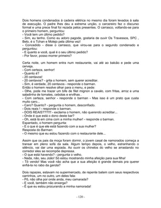 Dois homens condenados à cadeira elétrica no mesmo dia foram levados à sala
de execução. O padre lhes deu a extrema unção, o carcereiro fez o discurso
formal e uma prece final foi rezada pelos presentes. O carrasco, voltando-se para
o primeiro homem, perguntou:
- Você tem um último pedido?
- Sim, eu tenho. Como eu adoro pagode, gostaria de ouvir Os Travessos, SPC ,
Belo, é o Tchan e Molejo pela última vez!
- Concedido - disse o carrasco, que virou-se para o segundo condenado e
perguntou:
- E quanto a você, qual é o seu último pedido?
- Por favor, posso morrer primeiro?
Certa noite, um homem entra num restaurante, vai até ao balcão e pede uma
cerveja.
- Com certeza, senhor!
- Quanto é?
- 20 centavos!
- 20 centavos? - grita o homem, sem querer acreditar.
- Sim, é verdade, 20 centavos - responde o barman.
Então o homem resolve olhar para o menu, e pede:
- Olhe, pode me trazer um bife de filet mignon a cavalo, com fritas, arroz e uma
saladinha de tomates, cebolas e ervilhas .
- Com certeza, senhor - responde o barman - Mas isso é um prato que custa
muito caro...
- Caro? Quanto? - pergunta o homem, desconfiado.
- Dois reais ! - responde o barman.
- DOIS REAIS???!!!! - exclama o homem, não querendo acreditar...
- Onde é que está o dono deste bar?
- Oh, está lá em cima com a minha mulher! - responde o barman.
Espantado, o homem pergunta:
- E o que é que ele está fazendo com a sua mulher?
Resposta do Barman:
- O mesmo que eu estou fazendo com o restaurante dele...
Assim que os pais da moça foram dormir, o jovem casal de namorados começa a
transar em pleno sofá da sala. Algum tempo depois, o velho, estranhando o
silêncio, vai dar uma espiada. Ao ouvir os chinelos do velho se arrastando no
corredor eles se recompõe depressa.
- O que está havendo? - pergunta o velho.
- Nada, não, seu João! Só estou mostrando minha afeição para sua filha!
- Tô vendo! Mas você não acha que a sua afeição é grande demais pra querer
enfiá-la no rabo da garota?
Dois rapazes, estavam no supermercado, de repente batem com seus respectivos
carrinhos, um no outro, um deles fala:
- Pô, não olha por onde anda, meu camarada?
- E você, também não enxerga?
- É que eu estou procurando a minha namorada!
- 120 -
 