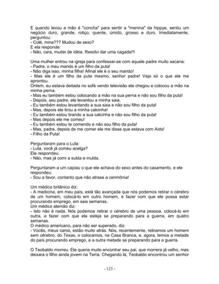 E quando levou a mão à "concha" para sentir a "menina" da hippye, sentiu um
negócio duro, grande, roliço, quente, úmido, grosso e duro. Imediatamente,
perguntou:
- Colé, mina??? Mudou de sexo?
E ela responde:
- Não, cara, mudei de idéia. Resolvi dar uma cagada!!!
Uma mulher entrou na igreja para confessar-se com aquele padre muito sacana:
- Padre, o meu marido é um filho da puta!
- Não diga isso, minha filha! Afinal ele é o seu marido!
- Mas ele é um filho da puta mesmo, senhor padre! Veja só o que ele me
aprontou.
Ontem, eu estava deitada no sofá vendo televisão ele chegou e colocou a mão na
minha perna.
- Mas eu também estou colocando a mão na sua perna e não sou filho da puta!
- Depois, seu padre, ele levantou a minha saia.
- Eu também estou levantando a sua saia e não sou filho da puta!
- Mas, depois ele tirou a minha calcinha!
- Eu também estou tirando a sua calcinha e não sou filho da puta!
- Mas depois ele me comeu!
- Eu também estou te comendo e não sou filho da puta!
- Mas, padre, depois de me comer ele me disse que estava com Aids!
- Filho da Puta!
Perguntaram para o Lula:
- Lula, você já comeu acelga?
Ele respondeu:
- Não, mas já comi a sulda e mulda.
Perguntaram a um capiau o que ele achava do sexo antes do casamento, e ele
respondeu:
- Sou a favor, contanto que não atrase a cerimônia!
Um médico britânico diz:
- A medicina, em meu país, está tão avançada que nós podemos retirar o cérebro
de um homem, colocá-lo em outro homem, e fazer com que ele possa estar
procurando emprego, em seis semanas.
Um médico alemão diz:
- Isto não é nada. Nós podemos retirar o cérebro de uma pessoa, colocá-lo em
outra, e fazer com que ela esteja se preparando para a guerra, em quatro
semanas.
O médico americano, para não ser superado, diz:
- Vocês, meus caros, estão muito atrás. Nós, recentemente, retiramos um homem
sem cérebro, do Texas, o colocamos, na Casa Branca, e, agora, temos a metade
do país procurando emprego, e a outra metade se preparando para a guerra.
O Teobaldo morreu. Ele queria muito encontrar seu pai, que morrera já velho, mas
deixara o filho ainda jovem na Terra. Chegando lá, Teobaldo encontrou um senhor
- 123 -
 