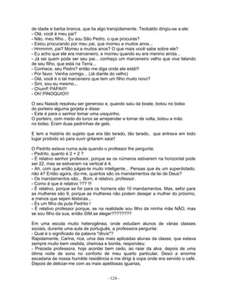 de idade e barba branca, que lia algo tranqüilamente. Teobaldo dirigiu-se a ele:
- Olá, você é meu pai?
- Não, meu filho... Eu sou São Pedro, o que procuras?
- Estou procurando por meu pai, que morreu a muitos anos...
- Hmmmm, pai? Morreu a muitos anos? O que mais você sabe sobre ele?
- Eu acho que ele era marceneiro, e morreu quando eu era menino ainda...
- Já sei quem pode ser seu pai... conheço um marceneiro velho que vive falando
de seu filho, que está na Terra...
- Conhece, seu Pedro? então me diga onde ele está!!!
- Por favor. Venha comigo... (Já diante do velho)
- Olá, você é o tal marceneiro que tem um filho muito novo?
- Sim, sou eu mesmo...
- Chuinf! PAPAI!!!
- Oh! PINOQUIO!!!
O seu Nassib resolveu ser generoso e, quando saiu da boate, botou no bolso
do porteiro alguma gorjeta e disse:
- Este é para o senhor tomar uma uisquinho.
O porteiro, com medo do turco se arrepender e tomar de volta, botou a mão
no bolso. Eram duas pedrinhas de gelo.
E tem a história do sujeito que era tão tarado, tão tarado, que entrava em todo
lugar proibido só para ouvir gritarem saia!!
O Pedrito estava numa aula quando o professor lhe pergunta:
- Pedrito, quanto é 2 + 2 ?
- É relativo senhor professor, porque se os números estiverem na horizontal pode
ser 22, mas se estiveram na vertical é 4.
- Ah, com que então julgas-te muito inteligente... Pensas que és um superdotado,
não é? Então agora, diz-me, quantos são os mandamentos da lei de Deus?
- Os mandamentos são... Bom, é relativo, professor.
- Como é que é relativo ??? !!!
- É relativo, porque se for para os homens são 10 mandamentos. Mas, sefor para
as mulheres são 9, porque as mulheres não podem desejar a mulher do próximo,
a menos que sejam lésbicas...
- És um filho da puta Pedrito !
- É relativo professor porque, se na realidade sou filho da minha mãe NÃO, mas
se sou filho da sua, então SIM.se eleger????????
Em uma escola muito heterogênea, onde estudam alunos de várias classes
sociais, durante uma aula de português, a professora pergunta:
- Qual é o significado da palavra "óbvio"?
Rapidamente, Carine, rica, uma das mais aplicadas alunas da classe, que estava
sempre muito bem vestida, cheirosa e bonita, respondeu:
- Prezada professora, hoje acordei bem cedo, ao raiar da alva, depois de uma
ótima noite de sono no conforto de meu quarto particular. Desci a enorme
escadaria de nossa humilde residência e me dirigi à copa onde era servido o café.
Depois de deliciar-me com as mais apetitosas iguarias,
- 124 -
 
