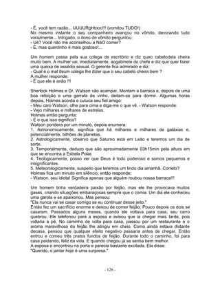 - É, você tem razão... UUUURgHtooo!!! (vomitou TUDO!)
No mesmo instante o seu companheiro avançou no vômito, devorando tudo
vorazmente... Intrigado, o dono do vômito perguntou:
- Ué? Você não me aconselhou a NãO comer?
- É, mas quentinho é mais gostoso!...
Um homem passa pela sua colega de escritório e diz queo cabelodela cheira
muito bem. A mulher vai, imediatamente, aogabinete do chefe e diz que quer fazer
uma queixa de assédio sexual. O gerente fica admirado e diz:
- Qual é o mal deum colega lhe dizer que o seu cabelo cheira bem ?
A mulher responde:
- É que ele é anão !!!
Sherlock Holmes e Dr. Watson vão acampar. Montam a barraca e, depois de uma
boa refeição e uma garrafa de vinho, deitam-se para dormir. Algumas horas
depois, Holmes acorda e cutuca seu fiel amigo:
- Meu caro Watson, olhe para cima e diga-me o que vê. - Watson responde:
- Vejo milhares e milhares de estrelas.
Holmes então pergunta:
- E o que isso significa?
Watson pondera por um minuto, depois enumera:
1. Astronomicamente, significa que há milhares e milhares de galáxias e,
potencialmente, bilhões de planetas.
2. Astrologicamente, observo que Saturno está em Leão e teremos um dia de
sorte.
3. Temporalmente, deduzo que são aproximadamente 03h15min pela altura em
que se encontra a Estrela Polar.
4. Teologicamente, posso ver que Deus é todo poderoso e somos pequenos e
insignificantes.
5. Meteorologicamente, suspeito que teremos um lindo dia amanhã. Correto?
Holmes fica um minuto em silêncio, então responde:
- Watson, seu idiota! Significa apenas que alguém roubou nossa barraca!!!
Um homem tinha verdadeira paixão por feijão, mas ele lhe provocava muitos
gases, criando situaçôes embaraçosas sempre que o comia. Um dia ele conheceu
uma garota e se apaixonou. Mas pensou:
"Ela nunca vai se casar comigo se eu continuar desse jeito."
Então fez um sacrifício enorme e deixou de comer feijão. Pouco depois os dois se
casaram. Passados alguns meses, quando ele voltava para casa, seu carro
quebrou. Ele telefonou para a esposa e avisou que ia chegar mais tarde, pois
voltaria a pé. No caminho de volta para casa, passou por um restaurante e o
aroma maravilhoso do feijâo lhe atingiu em cheio. Como ainda estava distante
decasa, pensou que qualquer efeito negativo passaria antes de chegar. Então
entrou e comeu três pratos fundos de feijão. Durante todo o caminho, foi para
casa peidando, feliz da vida. E quando chegou já se sentia bem melhor.
A esposa o encontrou na porta e parecia bastante excitada. Ela disse:
"Querido, o jantar hoje é uma surpresa."
- 126 -
 