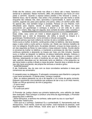 Então ela lhe colocou uma venda nos olhos e o levou até a mesa, fazendo-o
sentar-se à cabeceira. Nesse momento, aflito, ele pressentiu que havia um novo
peido a caminho. Quando a esposa estava prestes a lhe remover a venda, o
telefone tocou. ela foi atender, mas antes o fez prometer que não tiraria a venda
enquanto nâo voltasse. Ele, claro, aproveitou a oportunidade. E, assim que ficou
sozinho, jogando seu peso para apenas uma perna, soltou um senhor peido. Nâo
foi apenas alto, mas também longo e picotado. Parecia um ovo fritando. Com
dificuldade para respirar, devido à venda apertada, ele tateou na mesa
procurando um guardanapo e começou a abanar o ar em volta de si, para
espantar o cheiro. Mas, logo em seguida, teve vontade de soltar outro. Levantou a
perna e... RRRRRRRRRRROOOOOOOOOOOOUUUUUUUUUUMMMMMMM!!...
Esse, então, soou como um motor a diesel pegando e cheirou ainda pior!...
Esperando que o odor se dissipasse, ele voltou a sacudir os braços e o
guardanapo, frenéticamente, numa animada e ridícula coreografia.
E quando pensou que tudo voltaria ao normal, lá veio a vontade ourtra vez.
Como ouvia a mulher, lá dentro, continuando a falar no telefone, nâo teve dúvidas:
jogou o peso sobre a outra perna e mandou ver. Desta vez merecia medalha de
ouro na categoria. Enxofre puro. As janelas vibraram, a louça na mesa sacudiu, e
em dez segundos as flores no vaso sobre a mesa estavam mortas. Ouvido atento
à conversa da mulher no telefone, e mantendo a promessa de nâo tirar a venda,
continuou peidando e abanando os braços por mais uns três minutos. Quando
ouviu a mulher se despedir no telefone, já estava totalmente aliviado. Colocou o
guardanapo suavemente no colo, cruzou as mãos sobre ele e chegou a sorrir
vitorioso, estampando no rosto a inocência de um anjo. Então a esposa voltou à
sala, pedindo desculpas por ter demorado tanto ao telefone, e lhe perguntou se
ele havia tirado a venda e olhado a mesa de jantar. Quando teve a certeza de que
isso nâo havia acontecido, ela própria lhe removeu a venda e gritou:
" SURPRESAAAA!"
E ele, finalmente, deu de cara com os doze convidados sentados à mesa para
comemorar seu aniversário.
O caraestá preso na delegacia. O advogado comparece para libertá-lo e pergunta
o que havia acontecido. O cliente preso, começa a explicar:
- Bem, eu estava passando na rua e de repente vi um monte de gente correndo.
Estavam socorrendo uma prostituta que acabava de dar a luz a um lindo menino.
Então um PM se aproximou de mim e perguntou:
- O que é isso?
E eu respondi:
- É a puta que pariu!
O Promotor de Justiça chama sua primeira testemunha, uma velhinha de idade
bem avançada. Para começar a construir uma linha de argumentação, o Promotor
pergunta para a velhinha:
- Dona Genoveva, a senhora me conhece, sabe quem eu sou e o que faço?
Respondea Testemunha:
- Claro que eu o conheço, Carlinhos! Eu o conhecibebê. E, francamente,você me
decepcionou. Você mente, você trai sua mulher, você manipula as pessoas, você
espalha boatos e adora fofocas. Você acha que é influente e respeitado na
- 127 -
 