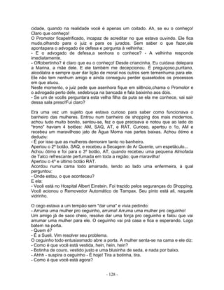 cidade, quando na realidade você é apenas um coitado. Ah, se eu o conheço!
Claro que conheço!
O Promotor ficapetrificado, incapaz de acreditar no que estava ouvindo. Ele fica
mudo,olhando para o juiz e para os jurados. Sem saber o que fazer,ele
apontapara o advogado de defesa e pergunta à velhinha:
- E o advogado de defesa,a senhora o conhece? - A velhinha responde
imediatamente.
- ORobertinho? é claro que eu o conheço! Desde criancinha. Eu cuidava delepara
a Marina, a mãe dele. E ele também me decepcionou. É preguiçoso,puritano,
alcoólatra e sempre quer dar lição de moral nos outros sem ternenhuma para ele.
Ele não tem nenhum amigo e ainda conseguiu perder quasetodos os processos
em que atuou.
Neste momento, o juiz pede que asenhora fique em silêncio,chama o Promotor e
o advogado perto dele, sedebruça na bancada e fala baixinho aos dois.
- Se um de vocês perguntara esta velha filha da puta se ela me conhece, vai sair
dessa sala preso!Fui claro?
Era uma vez um sujeito que estava curioso para saber como funcionava o
banheiro das mulheres. Entrou num banheiro de shopping dos mais modernos,
achou tudo muito bonito, sentou-se, fez o que precisava e notou que ao lado do
"trono" haviam 4 botões: AM, SAQ, AT, e RAT. Curioso, apertou o 1o, AM e
recebeu um maravilhoso jato de Água Morna nas partes baixas. Achou ótimo e
deduziu:
- É por isso que as mulheres demoram tanto no banheiro.
Apertou o 2º botão, SAQ, e recebeu a Secagem de Ar Quente, um espetáculo...
Achou ótimo e foi para o 3º botão, AT, quando recebeu uma pequena Almofada
de Talco refrescante perfumada em toda a região; que maravilha!
Apertou o 4º e último botão RAT.
Acordou numa cama todo amarrado, tendo ao lado uma enfermeira, à qual
perguntou:
- Onde estou, o que aconteceu?
E ela:
- Você está no Hospital Albert Einstein. Foi trazido pelos seguranças do Shopping.
Você acionou o Removedor Automático de Tampax. Seu pinto está ali, naquele
vidrinho.
O cego estava a um tempão sem "dar uma" e vivia pedindo:
- Arruma uma mulher pro ceguinho, arruma! Arruma uma mulher pro ceguinho!
Um amigo já de saco cheio, resolve dar uma força pro ceguinho e falou que vai
arrumar uma mulher para ele. O ceguinho vai prá casa e fica e esperando. Logo
batem na porta.
- Quem é?
- É a Sueli. Vim resolver seu problema.
O ceguinho todo entusiasmado abre a porta. A mulher senta-se na cama e ele diz:
- Como é que você está vestida, hein, hein, hein?
- Botinha de couro, vestido justo e uma blusinha de seda, e nada por baixo.
- Ahhh - suspira o ceguinho - É hoje! Tira a botinha, tira.
- Como é que você está agora?
- 128 -
 