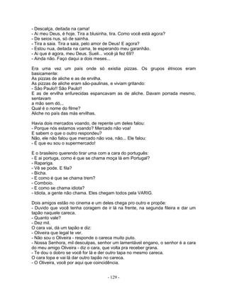 - Descalça, deitada na cama!
- Ai meu Deus, é hoje. Tira a blusinha, tira. Como você está agora?
- De seios nus, só de sainha.
- Tira a saia. Tira a saia, pelo amor de Deus! E agora?
- Estou nua, deitada na cama, te esperando meu garanhão.
- Ai que é agora, meu Deus. Sueli... você já fez 69?
- Ainda não. Faço daqui a dois meses...
Era uma vez um país onde só existia pizzas. Os grupos étnicos eram
basicamente:
As pizzas de aliche e as de ervilha.
As pizzas de aliche eram são-paulinas, e viviam gritando:
- São Paulo!! São Paulo!!
E as de ervilha enfurecidas espancavam as de aliche. Davam porrada mesmo,
sentavam
a mão sem dó...
Qual é o nome do filme?
Aliche no país das más ervilhas.
Havia dois mercados voando, de repente um deles falou:
- Porque nós estamos voando? Mercado não voa!
E sabem o que o outro respondeu?
Não, ele não falou que mercado não voa, não... Ele falou:
- É que eu sou o supermercado!
E o brasileiro querendo tirar uma com a cara do português:
- E ai portuga, como é que se chama moça lá em Portugal?
- Rapariga.
- Vê se pode. E fila?
- Bicha.
- E como é que se chama trem?
- Comboio.
- E como se chama idiota?
- Idiota, a gente não chama. Eles chegam todos pela VARIG.
Dois amigos estão no cinema e um deles chega pro outro e propõe:
- Duvido que você tenha coragem de ir lá na frente, na segunda fileira e dar um
tapão naquele careca.
- Quanto vale?
- Dez mil.
O cara vai, dá um tapão e diz:
- Oliveira que legal te ver.
- Não sou o Oliveira - responde o careca muito puto.
- Nossa Senhora, mil desculpas, senhor um lamentável engano, o senhor é a cara
do meu amigo Oliveira - diz o cara, que volta pra receber grana.
- Te dou o dobro se você for lá e der outro tapa no mesmo careca.
O cara topa e vai lá dar outro tapão no careca.
- O Oliveira, você por aqui que coincidência.
- 129 -
 