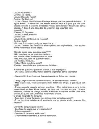 Locutor: Quem fala?
Ouvinte: é o Pedro.
Locutor: De onde, Pedro?
Ouvinte: Da Restinga!
Locutor: Olha aí, Seu Pedro da Restinga! Abraço pra todo pessoal do bairro… E
agora, Pedro… Valendo um CD. Preste atenção! Qual é o país que tem duas
sílabas no nome e se come a metade? Prestou bem atenção? Há um país com 2
sílabas e 1 delas é uma coisa boa de se comer. Dez segundos para
responder…
(Passam 10 Segundos)
Locutor: Já sabe, Pedrão?
Ouvinte: Sim!
Locutor: Então conta qual é a resposta!
Ouvinte: Cuba!
(O locutor ficou mudo por alguns segundos e…)
Locutor: Tá certo, Seu Pedro! Vai levar o prêmio pela originalidade… Mas aqui na
minha ficha estava escrito Japão.
-Mamãe, posso botar o dedo na sopa????
-Não, meu bem, vc vai queimar o dedinho....
-Ah, mamãe, deixa eu botar o dedo na sopa....
-Não, meu anjo, você vai queimar o dedo...
-Ah, mamãe, deixa, vá...
-Tá bom! Bota o dedo na sopa!!!
-Eu não... se eu botar vou queimar meu dedinho....
A mulher se queixava, quase em prantos, à sua empregada:
- Oh, Maria, acho que meu marido está me enganando com a secretária!
- Não acredito. A senhora está dizendo isso pra me deixar com ciúmes.
O amigo pega o outro no banheiro fazendo xixi sentado no vaso sanitário.
- Mas o que é isto, você sabe que homens fazem xixi em pé, o que houve com
você?
- É que segunda passada sai com uma loira, 1,80m, seios fartos e uma bunda
inacreditável, na hora H eu brochei. Na terça sai com uma morena, 19 anos,
ninfetinha, carinha de criança, na hora H brochei. Na quarta foi com uma ruiva,
brochei, na quinta com uma coroa maravilhosa brochei.
O amigo indignado lhe pergunta:
- Tudo bem, brochar faz parte, mas por que mijar sentado no vaso??
- É que depois de tudo isto você ainda acha que eu vou dar a mão para este filho
da puta!!!
Um vizinho pergunta para o outro:
- Que festa foi aquela que teve aqui ontem?
- Foi um casamento.
- Que bom! E os noivos, estão bem?
- O noivo está no cemitério, e a noiva no hospital.
- 131 -
 