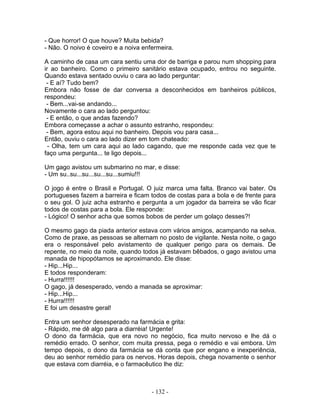 - Que horror! O que houve? Muita bebida?
- Não. O noivo é coveiro e a noiva enfermeira.
A caminho de casa um cara sentiu uma dor de barriga e parou num shopping para
ir ao banheiro. Como o primeiro sanitário estava ocupado, entrou no seguinte.
Quando estava sentado ouviu o cara ao lado perguntar:
- E aí? Tudo bem?
Embora não fosse de dar conversa a desconhecidos em banheiros públicos,
respondeu:
- Bem...vai-se andando...
Novamente o cara ao lado perguntou:
- E então, o que andas fazendo?
Embora começasse a achar o assunto estranho, respondeu:
- Bem, agora estou aqui no banheiro. Depois vou para casa...
Então, ouviu o cara ao lado dizer em tom chateado:
- Olha, tem um cara aqui ao lado cagando, que me responde cada vez que te
faço uma pergunta... te ligo depois...
Um gago avistou um submarino no mar, e disse:
- Um su..su...su...su...su...sumiu!!!
O jogo é entre o Brasil e Portugal. O juiz marca uma falta. Branco vai bater. Os
portugueses fazem a barreira e ficam todos de costas para a bola e de frente para
o seu gol. O juiz acha estranho e pergunta a um jogador da barreira se vão ficar
todos de costas para a bola. Ele responde:
- Lógico! O senhor acha que somos bobos de perder um golaço desses?!
O mesmo gago da piada anterior estava com vários amigos, acampando na selva.
Como de praxe, as pessoas se alternam no posto de vigilante. Nesta noite, o gago
era o responsável pelo avistamento de qualquer perigo para os demais. De
repente, no meio da noite, quando todos já estavam bêbados, o gago avistou uma
manada de hipopótamos se aproximando. Ele disse:
- Hip...Hip...
E todos responderam:
- Hurra!!!!!!
O gago, já desesperado, vendo a manada se aproximar:
- Hip...Hip...
- Hurra!!!!!!
E foi um desastre geral!
Entra um senhor desesperado na farmácia e grita:
- Rápido, me dê algo para a diarréia! Urgente!
O dono da farmácia, que era novo no negócio, fica muito nervoso e lhe dá o
remédio errado. O senhor, com muita pressa, pega o remédio e vai embora. Um
tempo depois, o dono da farmácia se dá conta que por engano e inexperiência,
deu ao senhor remédio para os nervos. Horas depois, chega novamente o senhor
que estava com diarréia, e o farmacêutico lhe diz:
- 132 -
 