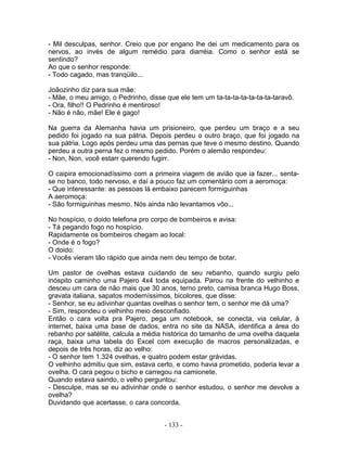 - Mil desculpas, senhor. Creio que por engano lhe dei um medicamento para os
nervos, ao invés de algum remédio para diarréia. Como o senhor está se
sentindo?
Ao que o senhor responde:
- Todo cagado, mas tranqüilo...
Joãozinho diz para sua mãe:
- Mãe, o meu amigo, o Pedrinho, disse que ele tem um ta-ta-ta-ta-ta-ta-ta-taravô.
- Ora, filho!! O Pedrinho é mentiroso!
- Não é não, mãe! Ele é gago!
Na guerra da Alemanha havia um prisioneiro, que perdeu um braço e a seu
pedido foi jogado na sua pátria. Depois perdeu o outro braço, que foi jogado na
sua pátria. Logo após perdeu uma das pernas que teve o mesmo destino. Quando
perdeu a outra perna fez o mesmo pedido. Porém o alemão respondeu:
- Non, Non, você estarr querendo fugirr.
O caipira emocionadíssimo com a primeira viagem de avião que ia fazer... senta-
se no banco, todo nervoso, e daí a pouco faz um comentário com a aeromoça:
- Que interessante: as pessoas lá embaixo parecem formiguinhas
A aeromoça:
- São formiguinhas mesmo. Nós ainda não levantamos vôo...
No hospício, o doido telefona pro corpo de bombeiros e avisa:
- Tá pegando fogo no hospício.
Rapidamente os bombeiros chegam ao local:
- Onde é o fogo?
O doido:
- Vocês vieram tão rápido que ainda nem deu tempo de botar.
Um pastor de ovelhas estava cuidando de seu rebanho, quando surgiu pelo
inóspito caminho uma Pajero 4x4 toda equipada. Parou na frente do velhinho e
desceu um cara de não mais que 30 anos, terno preto, camisa branca Hugo Boss,
gravata italiana, sapatos moderníssimos, bicolores, que disse:
- Senhor, se eu adivinhar quantas ovelhas o senhor tem, o senhor me dá uma?
- Sim, respondeu o velhinho meio desconfiado.
Então o cara volta pra Pajero, pega um notebook, se conecta, via celular, à
internet, baixa uma base de dados, entra no site da NASA, identifica a área do
rebanho por satélite, calcula a média histórica do tamanho de uma ovelha daquela
raça, baixa uma tabela do Excel com execução de macros personalizadas, e
depois de três horas, diz ao velho:
- O senhor tem 1.324 ovelhas, e quatro podem estar grávidas.
O velhinho admitiu que sim, estava certo, e como havia prometido, poderia levar a
ovelha. O cara pegou o bicho e carregou na camionete.
Quando estava saindo, o velho perguntou:
- Desculpe, mas se eu adivinhar onde o senhor estudou, o senhor me devolve a
ovelha?
Duvidando que acertasse, o cara concorda.
- 133 -
 