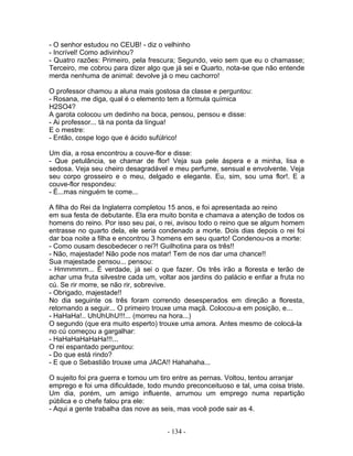 - O senhor estudou no CEUB! - diz o velhinho
- Incrível! Como adivinhou?
- Quatro razões: Primeiro, pela frescura; Segundo, veio sem que eu o chamasse;
Terceiro, me cobrou para dizer algo que já sei e Quarto, nota-se que não entende
merda nenhuma de animal: devolve já o meu cachorro!
O professor chamou a aluna mais gostosa da classe e perguntou:
- Rosana, me diga, qual é o elemento tem a fórmula química
H2SO4?
A garota colocou um dedinho na boca, pensou, pensou e disse:
- Ai professor... tá na ponta da língua!
E o mestre:
- Então, cospe logo que é ácido sufúlrico!
Um dia, a rosa encontrou a couve-flor e disse:
- Que petulância, se chamar de flor! Veja sua pele áspera e a minha, lisa e
sedosa. Veja seu cheiro desagradável e meu perfume, sensual e envolvente. Veja
seu corpo grosseiro e o meu, delgado e elegante. Eu, sim, sou uma flor!. E a
couve-flor respondeu:
- É...mas ninguém te come...
A filha do Rei da Inglaterra completou 15 anos, e foi apresentada ao reino
em sua festa de debutante. Ela era muito bonita e chamava a atenção de todos os
homens do reino. Por isso seu pai, o rei, avisou todo o reino que se algum homem
entrasse no quarto dela, ele seria condenado a morte. Dois dias depois o rei foi
dar boa noite a filha e encontrou 3 homens em seu quarto! Condenou-os a morte:
- Como ousam desobedecer o rei?! Guilhotina para os três!!
- Não, majestade! Não pode nos matar! Tem de nos dar uma chance!!
Sua majestade pensou... pensou:
- Hmmmmm... É verdade, já sei o que fazer. Os três irão a floresta e terão de
achar uma fruta silvestre cada um, voltar aos jardins do palácio e enfiar a fruta no
cú. Se rir morre, se não rir, sobrevive.
- Obrigado, majestade!!
No dia seguinte os três foram correndo desesperados em direção a floresta,
retornando a seguir... O primeiro trouxe uma maçã. Colocou-a em posição, e...
- HaHaHa!.. UhUhUhU!!!... (morreu na hora...)
O segundo (que era muito esperto) trouxe uma amora. Antes mesmo de colocá-la
no cú começou a gargalhar:
- HaHaHaHaHaHa!!!...
O rei espantado perguntou:
- Do que está rindo?
- E que o Sebastião trouxe uma JACA!! Hahahaha...
O sujeito foi pra guerra e tomou um tiro entre as pernas. Voltou, tentou arranjar
emprego e foi uma dificuldade, todo mundo preconceituoso e tal, uma coisa triste.
Um dia, porém, um amigo influente, arrumou um emprego numa repartição
pública e o chefe falou pra ele:
- Aqui a gente trabalha das nove as seis, mas você pode sair as 4.
- 134 -
 