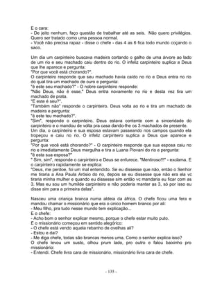 E o cara:
- De jeito nenhum, faço questão de trabalhar até as seis. Não quero privilégios.
Quero ser tratado como uma pessoa normal.
- Você não precisa rapaz - disse o chefe - das 4 as 6 fica todo mundo coçando o
saco.
Um dia um carpinteiro buscava madeira cortando o galho de uma árvore ao lado
de um rio e seu machado caiu dentro do rio. O infeliz carpinteiro suplica a Deus
que lhe aparece e pergunta:
"Por que você está chorando?".
O carpinteiro responde que seu machado havia caído no rio e Deus entra no rio
do qual tira um machado de ouro e pergunta:
"é este seu machado?" - O nobre carpinteiro responde:
"Não Deus, não é esse." Deus entra novamente no rio e desta vez tira um
machado de prata.
"E este é seu?".
"Também não" responde o carpinteiro. Deus volta ao rio e tira um machado de
madeira e pergunta:
"é este teu machado?".
"Sim", responde o carpinteiro. Deus estava contente com a sinceridade do
carpinteiro e o mandou de volta pra casa dando-lhe os 3 machados de presente.
Um dia, o carpinteiro e sua esposa estavam passeando nos campos quando ela
tropeçou e caiu no rio. O infeliz carpinteiro suplica a Deus que aparece e
pergunta:
"Por que você está chorando?" - O carpinteiro responde que sua esposa caiu no
rio e imediatamente Deus mergulha e tira a Luana Piovani do rio e pergunta:
"é esta sua esposa?"
" Sim, sim", responde o carpinteiro e Deus se enfurece. "Mentiroso!!!" - exclama. E
o carpinteiro rapidamente se explica:
"Deus, me perdoe, foi um mal entendido. Se eu dissesse que não, então o Senhor
me tiraria a Ana Paula Arósio do rio, depois se eu dissesse que não era ela vc
tiraria minha mulher e quando eu dissesse sim então vc mandaria eu ficar com as
3. Mas eu sou um humilde carpinteiro e não poderia manter as 3, só por isso eu
disse sim para a primeira delas".
Nasceu uma criança branca numa aldeia da áfrica. O chefe ficou uma fera e
mandou chamar o missionário que era o único homem branco por ali:
- Meu filho, pra tudo nesse mundo tem explicação...
E o chefe:
- Acho bom o senhor explicar mesmo, porque o chefe estar muito puto.
E o missionário começou em sentido alegórico:
- O chefe está vendo aquela rebanho de ovelhas ali?
- Estou e dai?
- Me diga chefe, todas são brancas menos uma. Como o senhor explica isso?
O chefe levou um susto, olhou prum lado, pro outro e falou baixinho pro
missionário:
- Entendi. Chefe livra cara de missionário, missionário livra cara de chefe.
- 135 -
 