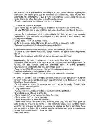 Percebendo que a morte estava para chegar, o Jacó reúne a família e pede para
chamarem um padre, pois que se converter ao catolicismo. Todo mundo fica
espantado, não entendem por que o velho judeu tomou essa decisão na hora da
morte. Diante do olhar da mulher e dos filhos ele explica:
- É melhor que morra um deles do que um dos nossos!
O Manoel vai convidar o amigo:
- Opa, venho aqui lhe convidaire para a festa de quinze anos de minha filha...
- Eu vou, Manoel, mas já vou avisando que só poderei ficar no máximo 2 anos...
Um cara foi num banheiro público numa cidade do interior e deu o maior cagão.
Depois ele viu que não havia papel higiênico, o jeito foi usar o dedo. Quando saiu
viu na parede escrito:
- Limpa dedo. - com um buraco abaixo.
Ele foi lá e enfiou o dedo. No fundo do buraco tinha uma agulha e ele:
- Aaaaarrrrgggghhhhh!!!!! - chupando o dedo dolorido.
A velhinha entra no quartel e vai direto para o escritório dos oficiais:
- Capitão, eu vim visitar o meu neto, Sérgio Ricardo. ele serve no seu regimento,
não é?
- Serve, sim, mas hoje pediu licença para ir ao enterro da senhora.
Recebendo o diplomata português na corte, a rainha Elizabeth, da Inglaterra
convidou-o para dar uma volta pelas ruas de Londres numa carruagem real. De
repente, um dos cavalos solta um tremendo peido. A rainha, perdendo
completamente o rebolado, fica toda sem graça e diz:
- Peço mil perdões, Mr. Antunes... Não sei como isso pode acontecer
E o diplomata lusitano, todo boas maneiras:
- Não há de que majestade... Eu até pensei que tivesse sido o cavalo.
A Fanha foi ao forró, e lá conheceu um cara. Conversa vai, conversa vem, foram
para um motel. Lá chegando, iniciaram as preliminares e ela disse, com toda sua
dificuldade de articulação:
- "Vo-hê ha-be, eu hos-to de ah-anhar um houco anhes de hu-der. En-hão, bahe
um pouhinho na miha bun-ha?"
O bagual responde:
- "Claro, eu te dou umas palmadas nessa tua bundinha gostosa..."
Foi um tapa, dois, três... e a fanha diz:
- "Bahe mais fohe", e ele bateu mais forte. De novo:
- "Bahe mais fohe!!", e o tapa foi maior.
- "Bahe mais fohe!!!" e toma-lhe palmada.
- "Bahe mais fohe!!!" e o cara achou estranho, mas usou toda sua força para um
baita tapão no traseiro da fanha e não satisfeito pegou sua sandália Rider,
tamanho 42, embaixo da cama e sapecou no traseiro da fanha com toda força
que até rasgou a Rider.. Aí, a mulher levanta cambaleando, pega um pedaço de
papel e uma caneta de sua bolsa e escreve:
"Bate, mas fode!!"
- 136 -
 