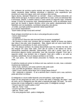 Um professor de química queria ensinar aos seus alunos do Primeiro Grau os
males causados pelas bebidas alcoolicas e elaborou uma experiência que
envolvia um copo com água, outro com cerveja e dois vermes.
Agora alunos, atenção! Observem os vermes! - disse o professor,colocando um
deles dentro da água. A criatura nadou agilmente no copo, como se estivesse feliz
e brincando. Depois, o mestre colocou o outro verme no segundo copo, contendo
ceveja. O bicho se contorceu todo, desesperadamente, como se estivesse louco
para sair do líquido e depois afundou como uma pedra, absolutamente morto.
Satisfeito com os resultados, o professor perguntou aos alunos:
- E então, que lição podemos aprender desta experiência?
E os alunos responderam:
"Quem bebe cerveja nunca terá vermes"
Duas amigas encontram-se no céu e uma pergunta para a outra:
- Como você morreu?
- Congelada.
- Ai que horror!!! Deve ter sido horrível| Como é morrer congelada?
- No começo é muito ruim: primeiro são os arrepios, depois as dores nos dedos
das mãos e dos pés, tudo congelando... Mas, depois veio um sono muito forte e
depois perdi a consciência. E você, como morreu?
- Eu? De ataque cardíaco. Eu estava desconfiada que meu marido me traía. Um
dia cheguei em casa mais cedo. Corri até ao quarto e ele estava na cama,
calmamente assistindo televisão. Desconfiada, corro até o porão, para ver se
encontrava alguma mulher escondida, mas não encontrei ninguém. Corri até o
segundo andar, mas também não vi ninguém. Subi até o sótão e, ao subir as
escadas, esbaforida, tive um ataque cardíaco e caí morta.
- Oh, que pena... Se você tivesse procurado no freezer, nós duas estaríamos
vivas...
A velhinha insistia em entrar no ônibus com seu cachorro no colo, mas o cobrador
mostrava-se implacável:
- Sinto muito, senhora, com esse cachorro não pode subir.
- Ora, que falta de gentileza! - retruca a velhinha.
- Sabe o que o senhor devia fazer com a droga desse ônibus?
- Sei - responde o cobrador. - E se a senhora fizer o mesmo com o seu cachorro
pode até entrar no ônibus.
O inteligente e o burro estão fazendo uma brincadeira, cujas regras são:
Cada um faz perguntas ao outro, se o burro não sabe a resposta, ele paga 1 real
ao outro, se é o inteligente que não sabe a resposta ele paga 100 reais... ao outro
porque ele é mais inteligente, e assim parece justo. O inteligente começa:
- O que é que tem quatro patas e mia?
- Não sei. Toma 1 real.
- O que é que tem 4 patas e late?
- Não sei. Toma 1 real.
- Faz uma pergunta você - pede o inteligente.
- 137 -
 