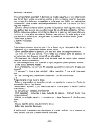 Bem vindo a Reduza!
Três amigos foram acampar. A barraca era muito pequena, por isso eles tinham
que dormir bem juntos, no mesmo colchao e com o mesmo cobertor. Acontece
que um dos três tinha um insuportável e já famoso mau hálito, um bafo do tipo
"mata-urubu". Ante aquela inevitável proximidade física, um dos outros dois fez a
seguinte proposta:
- Bafinho, vamos combinar assim: quando você precisar falar alguma coisa, você
bate palmas que a gente se esconde debaixo do cobertor pra proteger as narinas.
Bafinho balançou a cabeça concordando. Quando já estavam os três devidamente
cobertos e preparados para dormir, Bafinho bate palmas. Os dois amigos, mais
que depressa, enfiam suas cabeças baixo do cobertor e, de lá do fundo, gritam:
- Pode falar, Bafinho!
O Bafinho responde:
- Peidei...
Dois amigos estavam fumando maconha e foram pegos pela polícia. No dia do
julgamento o juiz, que estava de bom humor, disse:
- Vocês parecem ser boas pessoas, por isso lhes darei uma segunda chance!
- Ao invés de irem pra cadeia, vocês terão que mostrar para as pessoas os
terríveis males das drogas e convencê-las a largá-las!
- Compareçam ao tribunal daqui uma semana, pois eu quero saber quantas
pessoas vocês convenceram!
Na semana seguinte os dois voltaram e o juiz perguntou para o primeiro homem:
- Como foi sua semana, rapaz?
- Bem, meritíssimo, eu convenci 17 pessoas a pararem de consumir drogas para
sempre!
- 17 pessoas? - disse o juiz, satisfeito - Que maravilha. O que você disse para
elas?
- Eu usei um diagrama, meritíssimo. Desenhei 2 círculos como estes:
O o
Aí apontei pro círculo maior e disse:
- Este é o seu cérebro em tamanho normal... - e apontando pro menor - E este é o
seu cérebro depois das drogas!
- Muito bem! - aplaudiu o juiz, virando-se para o outro sujeito - E você? Como foi
sua semana?
- Eu convenci 234 pessoas, meritíssimo!
- 234 pessoas? - exclamou o juiz, pulando da cadeira - Incrível! Como você
conseguiu isso?
- Utilizei um método parecido com o do meu colega. Desenhei 2 círculos como
estes:
o O
- Mas eu apontei para o círculo menor e disse:
- Este é seu cu antes da prisão...
A mulher está fazendo o curso de etiqueta e, à noite, se irrita com a maneira um
tanto abrupta com que o marido investe sobre ela.
- 140 -
 