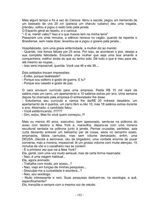Mais algum tempo e foi a vez do Carioca: Abriu a sacola, pegou um tremendo de
um baseado de uns 20 cm (parecia um charuto cubano) deu uma tragada,
prendeu, soltou e jogou o resto todo pela janela.
O Espanto geral se repetiu, e o carioca:
"- E ai, mané! valeu? Isso e o que maixxx tem na minha terra"
Passaram uns vinte minutos, o silêncio reinava no vagão, quando de repente o
Brasiliense, sem nada dizer, levantou-se e jogou o goiano pela janela...
Hospitalizada, com uma grave enfermidade, a mulher diz ao marido:
- Querido, nós fomos felizes por 25 anos. Por isso, se acontecer o pior, desejo a
sua completa felicidade. Encontre uma mulher que seja uma boa amante e
companheira, melhor ainda do que eu tenho sido. Dê tudo o que é meu para ela,
até mesmo as roupas...
- Isso será impossível, querida. Você usa 46 e ela 38....
Dois soldados trocam impressões:
- Então, porque tealistaste?
- Porque sou solteiro e gosto de guerra. E tu?
- Porque sou casado e gosto de paz.
O cara enviaum currículo para uma empresa. Pedia R$ 15 mil reais de
salário,mais um carro, um apartamento e 10 salários extras por ano. Uma semana
depois foi chamado pela empresa.O entrevistador lhe disse:
- Estudamos seu currículo e vamos lhe darR$ 20 milreais desalário, um
apartamento de 4 quartos, um carro 0km e,não 10, mas 18 salários extras durante
o ano. Abismado, o candidato falou:
- Você estábrincando..!!!!???
- Sim, estou. Mas foi você quem começou..!!!
Mais ou menos 40 anos, executivo, bem apessoado, senta-se na poltrona do
aviao com destino a New York e, maravilha, depara-se com uma morena
escultural sentada na poltrona junto à janela. Pernas cruzadas, perfeitas, saia
curta deixando entrever um belíssimo par de coxas, seios no tamanho exato,
empinados, lábios carnudos, mas sem volume demasiado, enfim, uma
DEUSA...Decola a aeronave, céu de brigadeiro, uma vontade enorme de puxar
conversa, mas a morena, impassível, lê um grosso volume com muita atençao. 15
minutos de vôo e o cavalheiro nao se contem:
- É a primeira vez que vai a New York?
Ela, gentil, com uma voz muito sensual, mas de certa forma reservada:
- Nao, é uma viagem habitual...
Ele, agora animado:
- Trabalha com moda, por acaso...?
- Nao, viajo em funçao de minhas pesquisas...
- Desculpe-me a curiosidade é escritora...?
- Nao, sou sexóloga.
- Muito interessante e raro. Suas pesquisas dedicam-se, na sexologia, a quê,
especificamente?
Ela, tranqüila e sempre com a mesma voz de veludo:
- 142 -
 