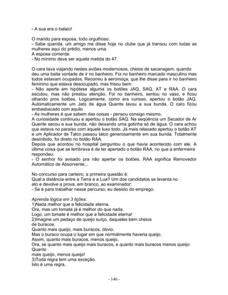 - A sua era o balaio!
O marido para esposa, todo orgulhoso:
- Sabe querida, um amigo me disse hoje no clube que já transou com todas as
mulheres aqui do prédio, menos uma.
A esposa comenta:
- No mínimo deve ser aquela metida do 47.
O cara tava viajando nestes aviões modernosos, cheios de sacanagem, quando
deu uma baita vontade de ir no banheiro. Foi no banheiro marcado masculino mas
todos estavam ocupados. Recorreu à aeromoça, que lhe disse para ir no banheiro
feminino que estava desocupado, mas frisou bem:
- Não aperte em hipótese alguma os botões JAQ, SAQ, AT e RAA. O cara
escutou, mas não prestou atenção. Foi no banheiro, sentou no vaso, e ficou
olhando pros botões. Logicamente, como era curioso, apertou o botão JAQ.
Automaticamente um Jato de água Quente lavou a sua bunda. O caro ficou
embasbacado com aquilo
- As mulheres é que sabem das coisas - pensou consigo mesmo.
A curiosidade continuou e apertou o botão SAQ. Na seqüência um Secador de Ar
Quente secou a sua bunda, não deixando uma gotinha só de água. O cara achou
que estava no paraíso com aquele luxo todo. Já mais relaxado apertou o botão AT
e um Aplicador de Talco passou talco generosamente em sua bunda. Totalmente
desinibido, foi direto no botão RAA.
Depois que acordou no hospital perguntou o que havia acontecido com ele. A
última coisa que se lembrava é de ter apertado o botão RAA, no que a enfermeira
respondeu:
- O senhor foi avisado pra não apertar os botões. RAA significa Removedor
Automático de Absorvente...
No concurso para carteiro, a primeira questão é:
Qual a distância entre a Terra e a Lua? Um dos candidatos se levanta no
ato e devolve a prova, em branco, ao examinador:
- Se é para trabalhar nesse percurso, eu desisto do emprego.
Aprenda lógica em 3 lições:
1)Nada melhor que a felicidade eterna.
Ora, mas um tomate já é melhor do que nada.
Logo, um tomate é melhor que a felicidade eterna!
2)Imagine um pedaço de queijo suíço, daqueles bem cheios
de buracos.
Quanto mais queijo, mais buracos. óbvio.
Mas o buraco ocupa o lugar em que normalmente haveria queijo.
Assim, quanto mais buracos, menos queijo.
Ora, se quanto mais queijo mais buracos, e quanto mais buracos menos queijo:
Quanto
mais queijo, menos queijo!
3)Toda regra tem uma exceção.
Isto é uma regra.
- 146 -
 