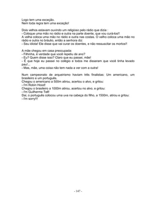 Logo tem uma exceção.
Nem toda regra tem uma exceção!
Dois velhos estavam ouvindo um religioso pelo rádio que dizia :
- Coloque uma mão no rádio e outra na parte doente, que vou curá-los!!
A velha coloca uma mão no rádio e outra nas costas. O velho coloca uma mão no
rádio e outra no bráulio, então a senhora diz:
- Seu idiota! Ele disse que vai curar os doentes, e não ressuscitar os mortos!!
A mãe chegou em casa preocupada:
- Filhinha, é verdade que você repetiu de ano?
- Eu? Quem disse isso? Claro que eu passei, mãe!
- É que hoje eu passei no colégio e todos me disseram que você tinha levado
pau!...
- Mas, mãe, uma coisa não tem nada a ver com a outra!
Num campeonato de arqueirismo haviam três finalistas: Um americano, um
brasileiro e um português.
Chegou o americano a 500m atirou, acertou o alvo, e gritou:
- I'm Robin Hood!
Chegou o brasileiro a 1000m atirou, acertou no alvo, e gritou:
- I'm Guilherme Tell!
Dai, o português colocou uma uva na cabeça do filho, a 1500m, atirou e gritou:
- I'm sorry!!!
- 147 -
 