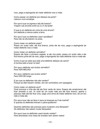 roxo, pega a espingarda de matar elefante roxo e mata.
Como passar um elefante por debaixo da porta?
coloca-o num envelope
Por que é que os pigmeus são tão baixos?
Trepam nas árvores entre as 2 e 4 da tarde!
O que é um elefante em cima de uma árvore?
Um elefante a menos sobre a terra.
Por que é que os elefantes usam sandálias?
Para não se afundarem na areia.
Como matar um elefante preto?
Passa um susto nele, ele fica branco, pinta ele de roxo, pega a espingarda de
matar elefante roxo e mata
Como matar um elefante vermelho?
Espera ele fazer a primeira cagada, ai ele vira preto, passa um susto nele e ele
fica branco pinta ele de roxo, pega a espingarda de mata elefante roxo e mata ele
Como é que se sabe que está uma elefante debaixo da cama?
A tromba está a tocar no teto!
Por que o elefante usa óculos vermelho?
Para VER MELHOr
Por que o elefante usa óculos verde?
Para VER DE longe
E por que os elefantes não são verdes?
Porque se eles fossem verdes, iam ser confudidos com papagaios
Como matar um elefante azul?
Você provoca e irrita ele até ele ficar verde de raiva. Espera ele amadurecer até
ficar amarelo e cair. Aí você dá um susto nele pra ele ficar branco, aperta o
pescoço dele até ele ficar roxo, pega uma arma de matar elefante roxo, dá um tiro
nele e mata ele.
Por que é que não se deve ir para os bosques as 5 da manhã?
E quando os elefantes treinam o pára-quedismo!
Quantos elefantes são precisos para mudarem uma lâmpada?
Os elefantes não sabem mudar lâmpadas!
Por que é que os elefantes usam bonés verdes?
Para atravessar uma mesa de snooker sem serem vistos!
- 150 -
 