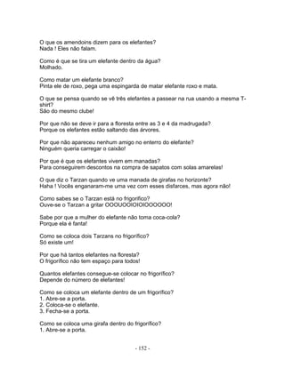 O que os amendoins dizem para os elefantes?
Nada ! Eles não falam.
Como é que se tira um elefante dentro da água?
Molhado.
Como matar um elefante branco?
Pinta ele de roxo, pega uma espingarda de matar elefante roxo e mata.
O que se pensa quando se vê três elefantes a passear na rua usando a mesma T-
shirt?
São do mesmo clube!
Por que não se deve ir para a floresta entre as 3 e 4 da madrugada?
Porque os elefantes estão saltando das árvores.
Por que não apareceu nenhum amigo no enterro do elefante?
Ninguém queria carregar o caixão!
Por que é que os elefantes vivem em manadas?
Para conseguirem descontos na compra de sapatos com solas amarelas!
O que diz o Tarzan quando ve uma manada de girafas no horizonte?
Haha ! Vocês enganaram-me uma vez com esses disfarces, mas agora não!
Como sabes se o Tarzan está no frigorifico?
Ouve-se o Tarzan a gritar OOOUOOIOIOIOOOOOO!
Sabe por que a mulher do elefante não toma coca-cola?
Porque ela é fanta!
Como se coloca dois Tarzans no frigorífico?
Só existe um!
Por que há tantos elefantes na floresta?
O frigorífico não tem espaço para todos!
Quantos elefantes consegue-se colocar no frigorífico?
Depende do número de elefantes!
Como se coloca um elefante dentro de um frigorífico?
1. Abre-se a porta.
2. Coloca-se o elefante.
3. Fecha-se a porta.
Como se coloca uma girafa dentro do frigorífico?
1. Abre-se a porta.
- 152 -
 