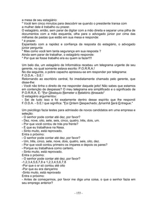 a mesa de seu estagiário:
* Você tem cinco minutos para descobrir se quando o presidente transa com
a mulher dele é trabalho ou prazer.
O estagiário, então, sem parar de digitar com a mão direita e separar uma pilha de
documentos com a mão esquerda, olha para o advogado júnior por cima das
milhares de pastas que estão em sua mesa e responde:
* é prazer.
Espantado com a rapidez e confiança da resposta do estagiário, o advogado
júnior pergunta:
* Mas como você tem tanta segurança em sua resposta ?
Ainda sem parar de trabalhar, o estagiário responde:
* Por que se fosse trabalho era eu quem ia fazer!!!!
Um belo dia, um estagiário de Informática recebeu um telegrama urgente de seu
gerente, no qual somente estava escrito: P.O.R.R.A.!
No dia seguinte, o pobre capacho apressou-se em responder por telegrama:
F.O.D.A. - S.E.!
Retornando ao escritório central, foi imediatamente chamado pelo gerente, que
disse-lhe:
- Você não tinha o direito de me responder daquele jeito! Não sabes que estamos
em contenção de despesas? O meu telegrama era simplificado e o significado de
P.O.R.R.A. É: "Por Obséquio Remeter o Relatório Atrasado"
O estagiário argumentou:
- Sei de tudo isso e foi exatamente dentro desse espírito que lhe respondi
F.O.D.A. - S.E.! que significa: "Foi Ontem Despachado; Amanhã Será Entregue."
Um psicólogo fazia testes para admissão de novos candidatos em uma empresa e
seleção:
- O senhor pode contar até dez, por favor?
- Dez, nove, oito, sete, seis, cinco, quatro, três, dois, um.
- Por que você contou de trás pra frente?
- É que eu trabalhava na Nasa.
- Sinto muito, está reprovado.
Entra o próximo:
- O senhor pode contar até dez, por favor?
- Um, três, cinco, sete, nove, dois, quatro, seis, oito, dez.
- Por que você contou primeiro os ímpares e depois os pares?
- Porque eu trabalhava como carteiro.
- Sinto muito, está reprovado.
Entra o próximo:
- O senhor pode contar até dez, por favor?
-1,2,3,4,5,6,7,8 e 1,2,3,4,5,6,7,8
-Por que o sr só contou até oito
-Por que eu era dançarino
-Sinto muito, está reprovado
Entra o próximo:
- Antes de começarmos, por favor me diga uma coisa, o que o senhor fazia em
seu emprego anterior?
- 155 -
 