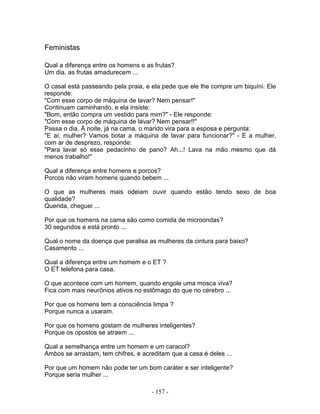 Feministas
Qual a diferença entre os homens e as frutas?
Um dia, as frutas amadurecem ...
O casal está passeando pela praia, e ela pede que ele lhe compre um biquíni. Ele
responde:
"Com esse corpo de máquina de lavar? Nem pensar!"
Continuam caminhando, e ela insiste:
"Bom, então compra um vestido para mim?" - Ele responde:
"Com esse corpo de máquina de lavar? Nem pensar!!"
Passa o dia. À noite, já na cama, o marido vira para a esposa e pergunta:
"E aí, mulher? Vamos botar a máquina de lavar para funcionar?" - E a mulher,
com ar de desprezo, responde:
"Para lavar só esse pedacinho de pano? Ah...! Lava na mão mesmo que dá
menos trabalho!"
Qual a diferença entre homens e porcos?
Porcos não viram homens quando bebem ...
O que as mulheres mais odeiam ouvir quando estão tendo sexo de boa
qualidade?
Querida, cheguei ...
Por que os homens na cama são como comida de microondas?
30 segundos e está pronto ...
Qual o nome da doença que paralisa as mulheres da cintura para baixo?
Casamento ...
Qual a diferença entre um homem e o ET ?
O ET telefona para casa.
O que acontece com um homem, quando engole uma mosca viva?
Fica com mais neurônios ativos no estômago do que no cérebro ...
Por que os homens tem a consciência limpa ?
Porque nunca a usaram.
Por que os homens gostam de mulheres inteligentes?
Porque os opostos se atraem ...
Qual a semelhança entre um homem e um caracol?
Ambos se arrastam, tem chifres, e acreditam que a casa é deles ...
Por que um homem não pode ter um bom caráter e ser inteligente?
Porque seria mulher ...
- 157 -
 