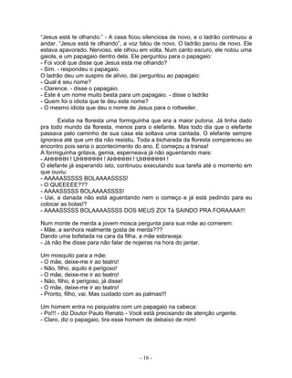 “Jesus está te olhando.” - A casa ficou silenciosa de novo, e o ladrão continuou a
andar. “Jesus está te olhando”, a voz falou de novo. O ladrão parou de novo. Ele
estava apavorado. Nervoso, ele olhou em volta. Num canto escuro, ele notou uma
gaiola, e um papagaio dentro dela. Ele perguntou para o papagaio:
- Foi você que disse que Jesus esta me olhando?
- Sim. - respondeu o papagaio.
O ladrão deu um suspiro de alívio, dai perguntou ao papagaio:
- Qual é seu nome?
- Clarence. - disse o papagaio.
- Este é um nome muito besta para um papagaio. - disse o ladrão
- Quem foi o idiota que te deu este nome?
- O mesmo idiota que deu o nome de Jesus para o rottweiler.
Existia na floresta uma formiguinha que era a maior putona. Já tinha dado
pra todo mundo da floresta, menos para o elefante. Mas todo dia que o elefante
passava pelo caminho de sua casa ela soltava uma cantada. O elefante sempre
ignorava até que um dia não resistiu. Toda a bicharada da floresta compareceu ao
encontro pois seria o acontecimento do ano. E começou a transa!
A formiguinha gritava, gemia, esperneava já não aguentando mais:
- AHHHHH ! UHHHHHH ! AHHHHH ! UHHHHHH !
O elefante já esperando isto, continuou executando sua tarefa até o momento em
que ouviu:
- AAAAASSSSS BOLAAAASSSS!
- O QUEEEEE???
- AAAASSSSS BOLAAAASSSS!
- Uai, a danada não está aguentando nem o começo e já está pedindo para eu
colocar as bolas!?
- AAAASSSSS BOLAAAASSSS DOS MEUS ZOI Tá SAINDO PRA FORAAAA!!!
Num monte de merda a jovem mosca pergunta para sua mãe ao comerem:
- Mãe, a senhora realmente gosta de merda???
Dando uma bofetada na cara da filha, a mãe esbraveja:
- Já não lhe disse para não falar de nojeiras na hora do jantar.
Um mosquito para a mãe:
- O mãe, deixe-me ir ao teatro!
- Não, filho, aquilo é perigoso!
- O mãe, deixe-me ir ao teatro!
- Não, filho, é perigoso, já disse!
- O mãe, deixe-me ir ao teatro!
- Pronto, filho, vai. Mas cuidado com as palmas!!!
Um homem entra no psiquiatra com um papagaio na cabeca:
- Po!!! - diz Doutor Paulo Renato - Você está precisando de atenção urgente.
- Claro, diz o papagaio, tira esse homem de debaixo de mim!
- 16 -
 
