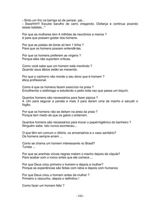 - Sinto um frio na barriga só de pensar, pai...
- Sssshhh!!! Escutei barulho de carro chegando. Disfarça e continua picando
essas batatas..."
Por que as mulheres tem 4 milhões de neurônios a menos ?
é para que possam gostar dos homens.
Por que as piadas de loiras só tem 1 linha ?
Para que os homens possam entendê-las.
Por que os homens preferem as virgens ?
Porque eles não suportam críticas.
Como você sabe que um homem está mentindo ?
Quando seus lábios estão se mexendo.
Por que o cachorro não morde o seu dono que é homem ?
ética profissional.
Como é que os homens fazem exercício na praia ?
Encolhendo o estômago e estufando o peito toda vez que passa um biquíni.
Quantos homens são necessários para fazer pipoca ?
4. Um para segurar a panela e mais 3 para darem uma de macho e sacudir o
fogão.
Por que os homens não se deitam na areia da praia ?
Porque tem medo de que os gatos o enterrem.
Quantos homens são necessários para trocar o papel-higiênico do banheiro ?
Ninguém sabe. Isto nunca aconteceu...
O que têm em comum o clitóris, os aniversários e o vaso sanitário?
Os homens sempre erram ...
Como se chama um homem interessante no Brasil?
Turista ...
Por que as aranhas viúvas negras matam o macho depois da cópula?
Para acabar com o ronco antes que ele comece ...
Por que Deus criou primeiro o homem e depois a mulher?
Porque as experiências são feitas com ratos e depois com humanos
Por que Deus criou o homem antes da mulher ?
Primeiro o rascunho, depois o definitivo !
Como fazer um homem feliz ?
- 160 -
 