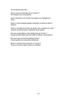 Tô me lixando para isso...
Qual é uma boa definição de um homem ?
Um vibrador com uma carteira.
Como chamamos um homem que perdeu sua inteligência ?
Viúvo.
Qual é o nome daquele pedaço insensitivo na base do pênis ?
Homem.
Qual é o conceito do homem de ajudar com a limpeza em casa ?
Levantar as pernas para o aspirador de pó passar.
Por que a psicanálise é mais rápida para os homens ?
Porque quando dizem para ele voltar à infância, ele já está lá !
Por que é que os homens preferem loiras ?
Porque gostam de companhia intelectual.
Qual é o nome do livro mais fino no mundo ?
O que os homens sabem sobre as mulheres.
- 161 -
 