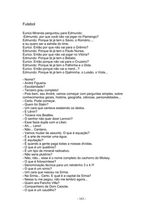 Futebol
Eurico Miranda perguntou para Edmundo:
-Edmundo, por que você não vai jogar no Flamengo?
Edmundo: Porque lá já tem o Sávio, o Romário....
e eu quero ser a estrela do time.
Eurico: Então por que não vai para o Grêmio?
Edmundo: Porque lá já tem o Paulo Nunes.
Eurico: Então por que não vai jogar no Vitória?
Edmundo: Porque lá já tem o Bebeto.
Eurico: Então porque não vai para o Cruzeiro?
Edmundo: Porque lá já tem o Palhinha e o Dida.
Eurico: Então porque não vai a merd...?
Edmundo: Porque lá já tem o Djalminha, o Luisão, o Viola...
- Nome?
- André Figueira.
- Escolaridade?
- Terceiro grau completo!
- Pois bem, seu André, vamos começar com perguntas simples, sobre
conhecimentos gerais, história, geografia, ciências, personalidades...
- Certo. Pode começar.
- Quem foi Stalin?
- Um cara que cantava estalando os dedos.
- E Lênin?
- Tocava nos Beatles.
- O senhor não quer dizer Lennon?
- Esse fazia dupla com a Lilian.
- Ah,... Leno!
- Não... Cantano.
- Vamos mudar de assunto. O que é equação?
- É a arte de montar uma égua.
- E equitação?
- É quando a gente paga todas a nossas dívidas.
- O que é um quelônio?
- É um tipo de mineral radioativo.
- Não seria plutônio?
- Não, não... esse é o nome completo do cachorro do Mickey.
- O que é fotossíntese?
- Denominação técnica para um retratinho 3 x 4.!!!
- O que é um símio?
- Um cara que nasceu na Símia.
- Na Símia... Certo. E qual é a capital da Símia?
- Nessa tu me pegou: não me lembro agora...
- Quem era Pancho Villa?
- Companheiro de Dom Caixote.
- O que é um caudilho?
- 163 -
 