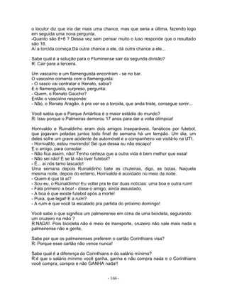 o locutor diz que iria dar mais uma chance, mas que seria a última, fazendo logo
em seguida uma nova pergunta.
-Quanto são 8+8 ? Dessa vez sem pensar muito o luso responde que o resultado
são 16.
Aí a torcida começa.Dá outra chance a ele, dá outra chance a ele...
Sabe qual é a solução para o Fluminense sair da segunda divisão?
R: Cair para a terceira.
Um vascaíno e um flamenguista encontram - se no bar.
O vascaíno comenta com o flamenguista:
- O vasco vai contratar o Renato, sabia?
E o flamenguista, surpreso, pergunta:
- Quem, o Renato Gaúcho?
Então o vascaíno responde:
- Não, o Renato Aragão. é pra ver se a torcida, que anda triste, consegue sorrir...
Você sabia que o Parque Antártica é o maior estádio do mundo?
R: Isso porque o Palmeiras demorou 17 anos para dar a volta olímpica!
Horrivaldo e Ruinaldinho eram dois amigos inseparáveis, fanáticos por futebol,
que jogavam peladas juntos todo final de semana há um tempão. Um dia, um
deles sofre um grave acidente de automóvel e o companheiro vai visitá-lo na UTI.
- Horrivaldo, estou morrendo! Sei que dessa eu não escapo!
E o amigo, para consolar:
- Não fica assim, não! Tenho certeza que a outra vida é bem melhor que essa!
- Não sei não! E se lá não tiver futebol?
- É... aí nós tamo lascado!
Uma semana depois Ruinaldinho bate as chuteiras, digo, as botas. Naquela
mesma noite, depois do enterro, Horrivaldo é acordado no meio da noite.
- Quem é que tá aí?
- Sou eu, o Ruinaldinho! Eu voltei pra te dar duas notícias: uma boa e outra ruim!
- Fala primeiro a boa! - disse o amigo, ainda assustado.
- A boa é que existe futebol após a morte!
- Puxa, que legal! E a ruim?
- A ruim é que você tá escalado pra partida do próximo domingo!
Você sabe o que significa um palmeirense em cima de uma bicicleta, segurando
um cruzeiro na mão ?
R:NADA!. Pois bicicleta não é meio de transporte, cruzeiro não vale mais nada e
palmeirense não e gente.
Sabe por que os palmeirenses preferem o cartão Corinthians visa?
R: Porque esse cartão não vence nunca!
Sabe qual é a diferença do Corinthians e do salário mínimo?
R:é que o salário mínimo você ganha, ganha e não compra nada e o Corinthians
você compra, compra e não GANHA nada!!
- 166 -
 
