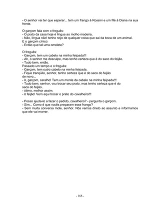 - O senhor vai ter que esperar... tem um frango à Rossini e um filé à Diana na sua
frente.
O garçom fala com o freguês:
- O prato da casa hoje é língua ao molho madeira,
- Não, língua não! tenho nojo de qualquer coisa que sai da boca de um animal.
E o garçom cínico:
- Então que tal uma omelete?
O freguês:
- Garçom, tem um cabelo na minha feijoada!!!
- Ah, o senhor me desculpe, mas tenho certeza que é do saco do feijão.
- Tudo bem, então.
Passado um tempo e o freguês:
- Garçom, tem outro cabelo na minha feijoada.
- Fique tranqüilo, senhor, tenho certeza que é do saco do feijão
de novo...
- ô, garçom, caralho! Tem um monte de cabelo na minha feijoada!!!
- Tudo bem, senhor, vou trocar seu prato, mas tenho certeza que é do
saco do feijão.
- ótimo, melhor assim.
- ô feijão! Vem aqui trocar o prato do cavalheiro!!!
- Posso ajuda-lo a fazer o pedido, cavalheiro? - pergunta o garçom.
- Sim... Como é que vocês preparam esse frango?
- Sem muita conversa mole, senhor. Nós vamos direto ao assunto e informamos
que ele vai morrer.
- 168 -
 