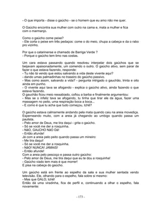 - O que importa - disse o gaúcho - se o homem que eu amo não me quer.
O Gaúcho encontra sua mulher com outro na cama e, mata a mulher e fica
com o marmanjo.
Como o gaúcho come peixe?
- Ele corta o peixe em três pedaços: come o do meio, chupa a cabeça e da o rabo
pro vizinho.
Por que o catarinense e chamado de Barriga Verde ?
- Porque o gaúcho tem limo nas costas.
Um cara estava passando quando resolveu interpelar dois gaúchos que se
beijavam apaixonadamente, um comendo o outro. O gaúcho ativo, sem parar de
fazer o que estava fazendo, responde:
- Tu não tá vendo que estou salvando a vida deste vivente aqui?
- dando umas palmadinhas no traseiro do gaúcho passivo.
- Mas como assim, salvando a vida? - pergunta intrigado o gauchão, trinta e oito
ainda em punho.
- O vivente aqui tava se afogando - explica o gaúcho ativo, ainda fazendo o que
estava fazendo.
O gauchão ficou meio ressabiado, cofiou a barba e finalmente argumentou:
- Mas se o infeliz tava se afogando, tu tinha que tirar ele da água, fazer uma
massagem no peito, uma respiração boca a boca...
- E como é que tu acha que tudo começou, tchê?
O gaúcho estava calmamente andando pela mata quando caiu na areia movediça.
Esperneando muito, com a areia já chegando ao umbigo quando passa um
paulista.
- Pelo amor de Deus, me tira daqui - grita o gaúcho.
- Só se você me der a rosquinha.
- NãO, GAúCHO NãO Dá!
- Então afunde!
Já com a areia pelo peito quando passa um mineiro:
- Me tira daqui!
- Só se você me der a rosquinha.
- NãO! NUNCA! JAMAIS!
- Então afunde!
Com a areia pelo pescoço e passa outro gaúcho:
- Pelo amor de Deus, me tira daqui que eu te dou a rosquinha!
- Gaúcho viado tem mais é que morrer!
E pisa na cabeça do gaúcho.
Um gaúcho está em frente ao espelho da sala e sua mulher sentada vendo
televisão. Ele, olhando para o espelho, fala sobre si mesmo:
- Mas que GALO, tchê!
Então dá uma viradinha, fica de perfil e, continuando a olhar o espelho, fala
novamente:
- 173 -
 