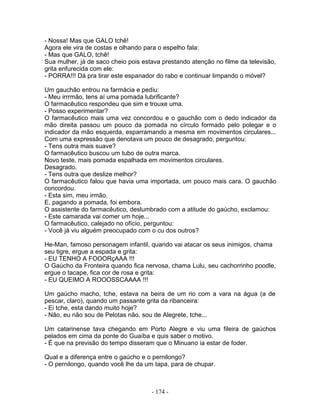 - Nossa! Mas que GALO tchê!
Agora ele vira de costas e olhando para o espelho fala:
- Mas que GALO, tchê!
Sua mulher, já de saco cheio pois estava prestando atenção no filme da televisão,
grita enfurecida com ele:
- PORRA!!! Dá pra tirar este espanador do rabo e continuar limpando o móvel?
Um gauchão entrou na farmácia e pediu:
- Meu irrrmão, tens aí uma pomada lubrificante?
O farmacêutico respondeu que sim e trouxe uma.
- Posso experimentar?
O farmacêutico mais uma vez concordou e o gauchão com o dedo indicador da
mão direita passou um pouco da pomada no círculo formado pelo polegar e o
indicador da mão esquerda, esparramando a mesma em movimentos circulares...
Com uma expressão que denotava um pouco de desagrado, perguntou:
- Tens outra mais suave?
O farmacêutico buscou um tubo de outra marca.
Novo teste, mais pomada espalhada em movimentos circulares.
Desagrado.
- Tens outra que deslize melhor?
O farmacêutico falou que havia uma importada, um pouco mais cara. O gauchão
concordou.
- Esta sim, meu irmão.
E, pagando a pomada, foi embora.
O assistente do farmacêutico, deslumbrado com a atitude do gaúcho, exclamou:
- Este camarada vai comer um hoje...
O farmacêutico, calejado no ofício, perguntou:
- Você já viu alguém preocupado com o cu dos outros?
He-Man, famoso personagem infantil, quando vai atacar os seus inimigos, chama
seu tigre, ergue a espada e grita:
- EU TENHO A FOOORçAAA !!!
O Gaúcho da Fronteira quando fica nervosa, chama Lulu, seu cachorrinho poodle,
ergue o tacape, fica cor de rosa e grita:
- EU QUEIMO A ROOOSSCAAAA !!!
Um gaúcho macho, tche, estava na beira de um rio com a vara na água (a de
pescar, claro), quando um passante grita da ribanceira:
- Ei tche, esta dando muito hoje?
- Não, eu não sou de Pelotas não, sou de Alegrete, tche...
Um catarinense tava chegando em Porto Alegre e viu uma fileira de gaúchos
pelados em cima da ponte do Guaíba e quis saber o motivo.
- É que na previsão do tempo disseram que o Minuano ia estar de foder.
Qual e a diferença entre o gaúcho e o pernilongo?
- O pernilongo, quando você lhe da um tapa, para de chupar.
- 174 -
 