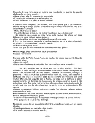 O gaúcho levou a noiva para um motel e esta mandando ver quando de repente
ela lhe enfia um dedo no rabo.
- O que e isso, tche ? - pergunta ele, assustado.
- E para te dar mais energia amor! - explica ela.
- Então enfia mais dois, porque eu sou trifásico!
A menina tinha comprado um vibrador, mas não queria que o pai soubesse.
Depois de algum tempo ocorreu o inevitável: O pai entrou no quarto da filha e viu
ela sentada no vibrador.
- Minha filha! O que e isso?!
- Pai, entende isso, o vibrador é o melhor marido que eu poderia querer!
- Não reclama, não acorda de mau humor pela manhã, não chega em casa
bêbado, me come na hora que eu quiser ...
- Bem minha filha, vendo por esse lado até que você esta certa.
E ficou por isso mesmo, certo dia, a menina chega da escola e vê o pai sentado
no vibrador com uma cuia de chimarrão na mão.
- PAI! Que viadagem é essa?
- Bah! Mas qual é o mal de tomar um chimarrão com meu genro?
Mineiro: Moço, onde tem um trem baum preu comê?
Gaúcho: Piuííííííííííííí!
Primeiro leilão de Porto Alegre. Todos os machos da cidade estavam lá. Quando
o leiloeiro gritou:
- Quem da mais ?
- Foi tanta confusão que levaram três dias para desfazer o mal entendido.
Um cara resolveu sair de férias em um cruzeiro marítimo. Em dado
momento, o navio naufragou e somente ele e mais seis mulheres conseguiram se
salvar. Eles nadaram até uma ilha deserta. Passada uma semana, começou o
problema. Todas as mulheres queriam transar com ele, então, para resolver a
confusão, ele propôs o seguinte: cada dia da semana ele transaria com uma
mulher diferente. Na segunda com a fulana, na terça com a beltrana, e assim
sucessivamente. No domingo ele descansaria. Os anos passaram e o cara já não
agüentava mais. Era muita mulher junta e ele não estava mais dando conta do
recado. Até que um dia ele avistou um barquinho com um sujeito dentro. Ele
pensou:
- Beleza, agora posso dividir as mulheres com ele. Fica três para cada um. Vai dar
para descansar mais.
Pensando nisso, ele foi de encontro ao barco para ajudar o sujeito a desembarcar.
No que o rapaz desembarcou, gritou:
- Barbaridade tchê ! Que água mais gelada no meu pezinho!!! - E o cara pensou:
- Puta que pariu, lá se vai o meu domingo.
Na sala de espera de um consultório veterinário, um gato conversa com um pastor
alemão.
- Eu estou aqui para ser castrado - dizia o gato.
- Por que? - perguntou o pastor alemão.
- 175 -
 