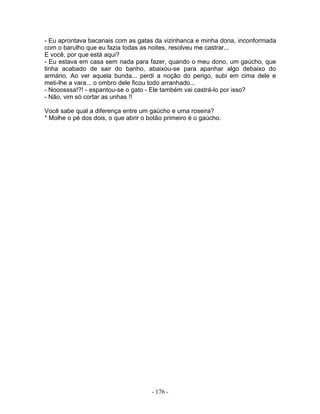 - Eu aprontava bacanais com as gatas da vizinhanca e minha dona, inconformada
com o barulho que eu fazia todas as noites, resolveu me castrar...
E você, por que está aqui?
- Eu estava em casa sem nada para fazer, quando o meu dono, um gaúcho, que
tinha acabado de sair do banho, abaixou-se para apanhar algo debaixo do
armário. Ao ver aquela bunda... perdi a noção do perigo, subi em cima dele e
meti-lhe a vara... o ombro dele ficou todo arranhado...
- Nooosssa!?! - espantou-se o gato - Ele também vai castrá-lo por isso?
- Não, vim só cortar as unhas !!
Você sabe qual a diferença entre um gaúcho e uma roseira?
* Molhe o pé dos dois, o que abrir o botão primeiro é o gaúcho.
- 176 -
 