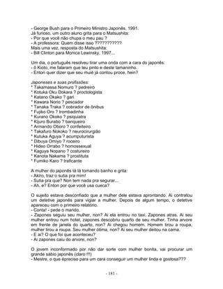 - George Bush para o Primeiro Ministro Japonês, 1991.
Já furioso, um outro aluno grita para o Matsushita:
- Por que você não chupa o meu pau ?
- A professora: Quem disse isso ???????????
Mais uma vez, resposta do Matsushita:
- Bill Clinton para Monica Lewinsky, 1997...
Um dia, o português resolveu tirar uma onda com a cara do japonês:
- ô Kioto, me falaram que teu pinto e deste tamaninho.
- Enton quer dizer que seu muié já contou proce, hein?
Japoneses e suas profissões:
* Takamassa Nomuro ? pedreiro
* Kotuka Oku Dokara ? proctologista
* Katano Okako ? gari
* Kawara Norio ? pescador
* Tanaka Traka ? cobrador de ônibus
* Fujiko Oro ? trombadinha
* Kurano Okoko ? psiquiatra
* Kijuro Burabo ? banqueiro
* Armando Oboro ? confeiteiro
* Takafuro Nokoko ? neurocirurgião
* Kutuka Aguya ? acumputurista
* Dibuya Omiyo ? roceiro
* Hideo Orrabo ? homossexual
* Kaguya Nopano ? costureiro
* Kanota Nakama ? prostituta
* Fumiko Karo ? traficante
A mulher do japonês tá lá tomando banho e grita:
- Akiro, traz o sutia pra mim!
- Sutia pra que? Non tem nada pra segurar...
- Ah, e? Enton por que você usa cueca?
O sujeito estava desconfiado que a mulher dele estava aprontando. Ai contratou
um detetive japonês para vigiar a mulher. Depois de algum tempo, o detetive
apareceu com o primeiro relatório.
- Conta! - pede o marido.
- Zapones seguiu seu mulher, non? Ai ela entrou no taxi. Zapones atras. Ai seu
mulher entrou num hotel, zapones descobriu quarto de seu mulher. Tinha arvore
em frente de janela do quarto, non? Ai chegou homem. Homem tirou a roupa,
mulher tirou a roupa. Seu mulher ótima, non? Ai seu mulher deitou na cama.
- E ai? O que foi que aconteceu?
- Ai zapones caiu do arvore, non?
O jovem inconformado por não dar sorte com mulher bonita, vai procurar um
grande sábio japonês (claro !!!)
- Mestre, o que épreciso para um cara conseguir um mulher linda e gostosa???
- 181 -
 