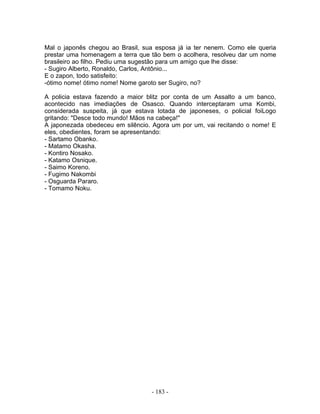 Mal o japonês chegou ao Brasil, sua esposa já ia ter nenem. Como ele queria
prestar uma homenagem a terra que tão bem o acolhera, resolveu dar um nome
brasileiro ao filho. Pediu uma sugestão para um amigo que lhe disse:
- Sugiro Alberto, Ronaldo, Carlos, Antônio...
E o zapon, todo satisfeito:
-ótimo nome! ótimo nome! Nome garoto ser Sugiro, no?
A policia estava fazendo a maior blitz por conta de um Assalto a um banco,
acontecido nas imediações de Osasco. Quando interceptaram uma Kombi,
considerada suspeita, já que estava lotada de japoneses, o policial foiLogo
gritando: "Desce todo mundo! Mãos na cabeça!"
A japonezada obedeceu em silêncio. Agora um por um, vai recitando o nome! E
eles, obedientes, foram se apresentando:
- Sartamo Obanko.
- Matamo Okasha.
- Kontiro Nosako.
- Katamo Osnique.
- Saimo Koreno.
- Fugimo Nakombi
- Osguarda Pararo.
- Tomamo Noku.
- 183 -
 