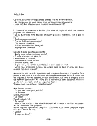 Joãozinho
O pai do Joãozinho ficou apavorado quando este lhe mostrou boletim.
- Na minha época as notas baixas eram punidas com uma boa surra.
- Legal pai! Que tal pegarmos o professor na saída amanhã?
O professor de Matemática levanta uma folha de papel em uma das mãos e
pergunta para Joãozinho:
* Se eu dividir essa folha de papel em quatro pedaços, Joãozinho, com o que eu
fico?
* Quatro quartos, professor!
* E se eu dividir em oito pedaços?
* Oito oitavos, professor!
* E se eu dividir em cem pedaços?
* Papel picado, professor!
Na sala de aula, a professa pergunta:
- Qual a coisa mais pesada que existe?
- O elefante - responde a Aninha.
- A baleia - diz o Pedrinho.
- Um caminhão - diz o Paulino.
- É o pinto do meu pai!
- O que é isso, Joãozinho? Quem foi que te disse essa asneira?
- Minha mãe, professora! À noite, eu sempre ouço ela dizer pro meu pai: "Esse
negócio nem Deus levanta!"
Ao entrar na sala de aula, a professora vê um pênis desenhado no quadro. Sem
perder a compostura, imediatamente ela apaga o desenho e começa a aula. No
dia seguinte, o mesmo desenho, só que ainda maior. Ela torna a apaga-lo e não
faz nenhum comentário. No outro dia, o desenho já está ocupando quase o
quadro todo, e embaixo ela lê os seguintes dizeres:
"Quanto mais você esfrega, mais ele cresce!"
A professora pergunta:
* Do que você mais gosta, Aninha?
* Da mamãe!
E você, Paulinho?
* Do papai!
E você, Joãozinho?
* De xoxota!
* Menino mal educado, você está de castigo! Vá pra casa e escreva 100 vezes:
"eu não devo mais falar palavrão".
No dia seguinte a professora pergunta: - Joãozinho, você contou pro papai o que
você disse ontem na aula?
* Contei!
* E o que ele disse?
- 184 -
 