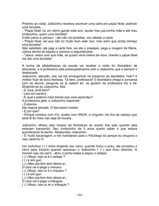 Próximo ao natal, Joãozinho resolveu escrever uma carta pro papai Noel, pedindo
uma bicicleta.
- "Papai Noel, fui um ótimo garoto este ano, ajudei meu pai,minha mãe e até meu
irmãozinho, quero uma bicicleta".
Então parou e pensou: - ele não vai acreditar, vou refazer a carta.
- "Papai Noel, sei que não fui muito bom este ano, mas acho que ainda mereço
uma bicicleta".
Não satisfeito, ele joga a carta fora, vai ate o presépio, pega a imagem de Maria,
coloca dentro do sapato e escreve a seguintecarta:
- "Jesus, estou com sua mãe, se quiser vê-la inteira de novo, mande o papai Noel
me dar uma bicicleta".
A turma de alfabetizacao da escola vai receber a visita do Secretário de
educacao, e a professora esta preocupadíssima com o Joãozinho que e sempre o
desbocado.
Joãozinho, atenção, nao vai me envergonhar na presenca do secretário, hein? é
melhor ficar de boca fechada. Tá bem, professora! O Secretário chega e conversa
com os alunos, pergunta se já sabem ler, se gostam da professora etc e tal.
Dirigindo-se ao Joaozinho, fala:
- E voce, já lê bem?
- Leio sim senhor.
- E qual a palavra mais bonita que voce aprendeu?
A professora gela, e Joãozinho responde:
- Cubanos.
Ela respira aliviada. O Secretario insiste:
- E por que?
- Porque comeca com CU, acaba com ANUS, e ninguém me tira da cabeça que
esse B do meio nao seja de buceta..
Joãozinho olhava pelo buraco da fechadura do quarto dos pais quando eles
estavam transando. Seu irmãozinho de 5 anos queria saber o que estava
acontecendo lá dentro. Respondeu Joãozinho:
- É muita sacanagem, e me mandaram para o Psicólogo só porque eu chupava o
meu dedinho !!!
Um Indivíduo ( I ) vinha dirigindo seu carro, quando furou o pneu, ele encostou o
carro para trocá-lo quando apareceu o Joãozinho ( J ) que ficou olhando. O
homem saiu do carro , abriu o porta-malas e pegou o estepe.
( J ) Moço, isso aí é o estepe ?
( I ) é sim guri.
( J ) Meu pai tem dois desse aí...
O cara vai e pega o macaco.
( J ) Moço, isso aí é o macaco ?
( I ) é sim guri.
( J ) Meu pai tem dois desse aí...
O cara vai e pega o triângulo.
( J ) Moço, isso aí eh o triângulo ?
- 188 -
 