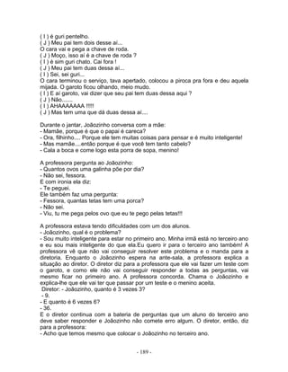 ( I ) é guri pentelho.
( J ) Meu pai tem dois desse aí...
O cara vai e pega a chave de roda.
( J ) Moço, isso aí é a chave de roda ?
( I ) é sim guri chato. Cai fora !
( J ) Meu pai tem duas dessa aí...
( I ) Sei, sei guri...
O cara terminou o serviço, tava apertado, colocou a piroca pra fora e deu aquela
mijada. O garoto ficou olhando, meio mudo.
( I ) E aí garoto, vai dizer que seu pai tem duas dessa aqui ?
( J ) Não.......
( I ) AHAAAAAAA !!!!!
( J ) Mas tem uma que dá duas dessa aí....
Durante o jantar, Joãozinho conversa com a mãe:
- Mamãe, porque é que o papai é careca?
- Ora, filhinho.... Porque ele tem muitas coisas para pensar e é muito inteligente!
- Mas mamãe....então porque é que você tem tanto cabelo?
- Cala a boca e come logo esta porra de sopa, menino!
A professora pergunta ao Joãozinho:
- Quantos ovos uma galinha põe por dia?
- Não sei, fessora.
E com ironia ela diz:
- Te peguei.
Ele também faz uma pergunta:
- Fessora, quantas tetas tem uma porca?
- Não sei.
- Viu, tu me pega pelos ovo que eu te pego pelas tetas!!!
A professora estava tendo dificuldades com um dos alunos.
- Joãozinho, qual é o problema?
- Sou muito inteligente para estar no primeiro ano. Minha irmã está no terceiro ano
e eu sou mais inteligente do que ela.Eu quero ir para o terceiro ano também! A
professora vê que não vai conseguir resolver este problema e o manda para a
diretoria. Enquanto o Joãozinho espera na ante-sala, a professora explica a
situação ao diretor. O diretor diz para a professora que ele vai fazer um teste com
o garoto, e como ele não vai conseguir responder a todas as perguntas, vai
mesmo ficar no primeiro ano. A professora concorda. Chama o Joãozinho e
explica-lhe que ele vai ter que passar por um teste e o menino aceita.
Diretor: - Joãozinho, quanto é 3 vezes 3?
- 9.
- E quanto é 6 vezes 6?
- 36.
E o diretor continua com a bateria de perguntas que um aluno do terceiro ano
deve saber responder e Joãozinho não comete erro algum. O diretor, então, diz
para a professora:
- Acho que temos mesmo que colocar o Joãozinho no terceiro ano.
- 189 -
 