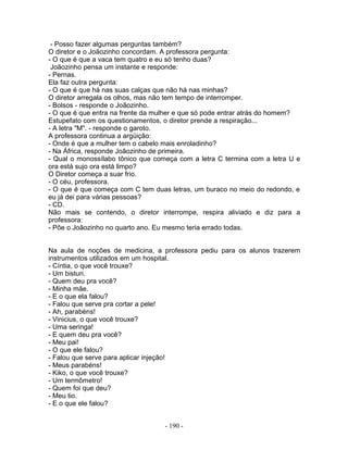 - Posso fazer algumas perguntas também?
O diretor e o Joãozinho concordam. A professora pergunta:
- O que é que a vaca tem quatro e eu só tenho duas?
Joãozinho pensa um instante e responde:
- Pernas.
Ela faz outra pergunta:
- O que é que há nas suas calças que não há nas minhas?
O diretor arregala os olhos, mas não tem tempo de interromper.
- Bolsos - responde o Joãozinho.
- O que é que entra na frente da mulher e que só pode entrar atrás do homem?
Estupefato com os questionamentos, o diretor prende a respiração...
- A letra "M". - responde o garoto.
A professora continua a argüição:
- Onde é que a mulher tem o cabelo mais enroladinho?
- Na África, responde Joãozinho de primeira.
- Qual o monossílabo tônico que começa com a letra C termina com a letra U e
ora está sujo ora está limpo?
O Diretor começa a suar frio.
- O céu, professora.
- O que é que começa com C tem duas letras, um buraco no meio do redondo, e
eu já dei para várias pessoas?
- CD.
Não mais se contendo, o diretor interrompe, respira aliviado e diz para a
professora:
- Põe o Joãozinho no quarto ano. Eu mesmo teria errado todas.
Na aula de noções de medicina, a professora pediu para os alunos trazerem
instrumentos utilizados em um hospital.
- Cíntia, o que você trouxe?
- Um bisturi.
- Quem deu pra você?
- Minha mãe.
- E o que ela falou?
- Falou que serve pra cortar a pele!
- Ah, parabéns!
- Vinicius, o que você trouxe?
- Uma seringa!
- E quem deu pra você?
- Meu pai!
- O que ele falou?
- Falou que serve para aplicar injeção!
- Meus parabéns!
- Kiko, o que você trouxe?
- Um termômetro!
- Quem foi que deu?
- Meu tio.
- E o que ele falou?
- 190 -
 