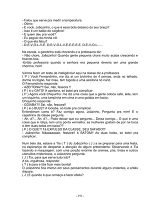 - Falou que serve pra medir a temperatura.
- Ótimo
- E você, Joãozinho, o que é essa bola debaixo do seu braço?
- Isso é um balão de oxigênio!
- E quem deu pra você?
- Eu peguei da minha vó!
- O que ela falou?
- D-E-V-O-L-V-E, D-E-V-O-L-V-E-E-E-E-E, D-E-V-O-L......
Na escola, o garotinho está chorando e a professora diz:
- Não chore, Joãozinho! Quando gente pequena chora muito acaba crescendo e
ficando feia.
-Então professora quando a senhora era pequena deveria ser uma grande
chorona, hein!
Vamos fazer um teste de inteligência! aqui na classe diz a professora
( P ) Você Fernandinho, me diz ai um bichinho de 4 pernas, anda no telhado,
dorme no fogão, faz miau, tem bigode e uma azeitona no nariz.
O Fernandinho responde:
- AZEITONA?!! Sei, não, fessora !!
( P ) é o GATO! A azeitona, só botei pra complicar
( P ) Agora você Chiquinho: me diz uma coisa que a gente coloca café, leite, tem
um biquinho, uma tampinha em cima e uma goiaba em baixo.
Chiquinho responde:
- GOIABA?!! Sei, não, fessora!!
( P ) é o BULE!! A Goiaba, só botei pra complicar
Entenderam como é? Faz comigo agora, Joãzinho. Pergunta pra mim! E o
capetinha da classe pergunta:
- Ah, é?... Ah, é?... Pode deixar que eu pergunto... Deixa comigo... O que é uma
coisa que é roliça, tem uma ponta vermelha, as mulheres gostam de por na boca
e tem duas bolas em baixo??
( P ) O QUE?! Tá EXPULSO DA CLASSE, SEU SAFADO!!!
- Joãozinho: Nãaaaaaaao, fessora!! é BATOM!! As duas bolas, só botei pra
complicar.
Num belo dia, estava a Tia ( T ) do Joãozinho ( J ) a se preparar para uma festa,
na esperança de despertar a atenção de algum pretendente. Observando a Tia
fazendo a maquiagem, com uma porção enorme de cremes, pós, tintas e outros
utensílios misteriosos, o Joãozinho pergunta:
( J ) Tia, para que serve tudo isto?
A tia, orgulhosa, responde:
( T ) é para a titia ficar mais bonita!
O Joãozinho fica imerso em seus pensamentos durante alguns instantes, e então
dispara:
( J ) E quando é que começa a fazer efeito?
- 191 -
 