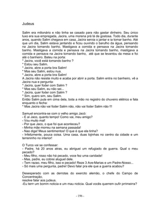 Judeus
Salim era milionário e não tinha se casado para não gastar dinheiro. Seu único
luxo era sua empregada, Jacira, uma morena prá lá de gostosa. Todo dia, durante
anos, quando Salim chegava em casa, Jacira servia o jantar e ia tomar banho. Até
que um dia, Salim estava jantando e ficou ouvindo o barulho da água, pensando
na Jacira tomando banho. Mastigava a comida e pensava na Jacira tomando
banho. Mastigava a comida e pensava na Jacira tomando banho, mastigava a
comida e pensava na Jacira tomando banho, até que se levantou da mesa e foi
até o banheiro. Bateu na porta:
* Jacira, você está tomando banho ?
* Estou seu Salim.
* Jacira, abre a porta bra Salim!
* Mas seu Salim, estou nua.
* Jacira, abre a porta bra Salim!
A Jacira não resiste muito e acaba por abrir a porta. Salim entra no banheiro, vê a
Jacira nua e pergunta:
* Jacira, quer foder com Salim ?
* Mas seu Salim, eu não sei...
* Jacira, quer foder com Salim ?
* Sim, quero sim, seu Salim.
Então Salim pula em cima dela, bota a mão no registro do chuveiro elétrico e fala
enquanto o fecha:
* Mas Jacira não vai foder Salim não, não vai foder Salim não !!!
Samuel encontra-se com o velho amigo Jacó:
- E aí Jaco, quanto tempo! Como vai, meu amigo?
- Vou muito mal!
- Por que Jaco, o que foi que aconteceu?
- Minha mãe morreu na semana passada!
- Nao diga! Meus sentimentos! O que é que ela tinha?
- Infelizmente, pouca coisa. Uma casa, duas lojinhas no centro da cidade e um
terreninho no interior!
O Turco vai se confessar:
- Padre, há 20 anos atras, eu abriguei um refugiado de guerra. Qual o meu
pecado?
- Meu filho, nisso não há pecado, voce fez uma caridade!
- Mas, padre, eu cobrei aluguel dele.
- Tem razao, meu filho, isso e pecado! Reze 3 Ave-Marias e um Padre-Nosso...
- Só mais uma pergunta, padre! Devo falar pra ele que a guerra acabou?
Desesperado com as derrotas do exercito alemão, o chefe do Campo de
Concentração,
resolve falar aos judeus.
-Eu terrr um bomm noticia e um mau noticia. Qual vocês querrem oufir prrimeirra?
- 196 -
 