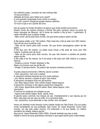 Um velhinho judeu, cansado de mas noticias fala:
-O boa prrimeirro...
-Metade de foces vaon foltarr prro caza!!!
E uma grande comeração toma conta no campo.
-E o ruim, qual e? Pergunta aquele mesmo velhinho.
-O rruim e que e só o parrte de cima.
Isto se passa na União Soviética na época que ainda existia comunismo:
Quatro horas da manha começa a formar fila para comprar carne na porta do
maior açougue de Moscou. As 8 horas da manha a fila já tem 1 quilometro. É
neste momento que a policia chega:
- Não vai ter carne para todo mundo. Os que forem judeus saiam da fila.
A fila passa então a ter 100 metros. Pelo meio-dia a fila já está com 500 metros.
Vem de de novo a policia e diz:
- Não vai ter carne para todo mundo. Os que forem estrangeiros saiam da fila
agora.
A fila fica com 50 metros. La pelas duas horas a fila está de novo com 300
metros. A policia vem de novo:
- Não vai ter carne para todo mundo. Os que não tiverem a carteira do partido
saiam da fila.
A fila volta a ter 50 metros. As 5 da tarde a fila está com 200 metros e a policia
retorna:
- Acabou a carne. Podem desfazer a fila.
Nisso um homem que sai da fila diz:
- Droga. É sempre assim. Os judeus são sempre avisados primeiro...
O judeu estava ensinando o filhinho Jacob a andar:
- Vem Jacozinho, vem com a babai!
E Jacozinho tentava levantar-se com muito esforço.
- Izo, filhina, levanta, a babai tá aqui! Vem babai.
E jacozinho conseguiu ficar em pé sozinho.
- Izo, filha! Agora anda. Vem colinho babai. Babai segura.
E jacozinho começou a dar alguns passinhos inseguros.
- Aih! Anda. Agora Bula colinho babai. Bula, babai segura. Vem
Jacozinho!
O menino foi andando em direção ao pai.
- Agora bula colinho babai. Bula, Jacob, bula.
O garoto pulou sorrindo nos braços do pai. Imediatamente o pai desviou-se do
filho, indo este cair de cara no chão. Foi a primeira lição:
- Izo, Jacozinho, é pra abrender a não confiar nem na babai!
Havia um dentista muito famoso numa cidade media em São Paulo. Era um judeu
muito competente na sua profissão. Seu nome: Dr. Isaac Rosental. Como todo
mundo, um dia este judeu morreu. Foi enterrado e na sua lapide, no melhor
cemitério da cidade, estava escrito:
Aqui jaz dr. Isaac Rosental (1924-1995). Grande dentista que deu a esta
cidade a honra de seus grandiosos serviços e que agora parte para a eternidade.
- 197 -
 