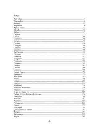 Índice
Adivinhas................................................................................................................................ 4
Advogados...............................................................................................................................6
Animais................................................................................................................................. 12
Argentinos.............................................................................................................................26
Ayrton Senna.........................................................................................................................33
Bêbados.................................................................................................................................36
Bichas....................................................................................................................................47
Caipiras................................................................................................................................. 57
Casais.................................................................................................................................... 68
Científicas............................................................................................................................. 90
Cornos................................................................................................................................... 91
Cretinas................................................................................................................................. 96
Crianças.................................................................................................................................99
Cubanos...............................................................................................................................101
Cúmulos.............................................................................................................................. 105
De Carreira.......................................................................................................................... 111
Diversas...............................................................................................................................113
Elefantes..............................................................................................................................147
Estagiários...........................................................................................................................153
Feministas........................................................................................................................... 156
Franceses............................................................................................................................. 161
Futebol.................................................................................................................................162
Garçons................................................................................................................................166
Gaúchos...............................................................................................................................168
Humor Negro.......................................................................................................................176
Japoneses.............................................................................................................................179
Joãozinho.............................................................................................................................183
Judeus..................................................................................................................................195
Loiras...................................................................................................................................203
Loucos................................................................................................................................. 214
Machistas.............................................................................................................................216
Mamonas Assassinas...........................................................................................................218
Médicos...............................................................................................................................224
O que o ... falou pro ............................................................................................................225
Padres, Freiras, Igrejas e Religiosas....................................................................................226
Papagaios.............................................................................................................................248
Políticos...............................................................................................................................253
Pontinhos.............................................................................................................................257
Portugueses..........................................................................................................................261
Pretos...................................................................................................................................277
Psicólogos........................................................................................................................... 281
Qual o nome do filme?........................................................................................................282
Religião............................................................................................................................... 284
Sacanagem...........................................................................................................................285
Sogras..................................................................................................................................302
- 2 -
 