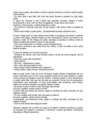 Lógico que o judeu não aceitou e como o garoto comecou a chorar o piloto propôs
uma solucao:
- Eu levo você e seu filho. Se você não gritar durante o passeio eu não cobro
nada.
E assim foi. Durante o vôo o piloto deu rasantes, piruetas, desceu e subiu
bruscamente e Jaco, com os olhos arregalados, mudo como uma rocha...
Quando a nave pousou, o piloto perguntou a Jaco:
- Em nenhum momento voce deu um pio sequer...não sentiu medo e vontade de
gritar?
- Senti muito medo e quase gritei... principalmente quando Jacózinho caiu...
O turco chega com um puta carrão numa boate e consegue convencer o porteiro
a entrar sem pagar, dizendo depois eu lhe recompenso. Entrou de fininho e se
divertiu a valer, no fim chegou na saída, encostou no porteiro e enfiou a mão no
bolso do paletó do porteiro e disse no seu ouvido:
- Isso é pra você tomar um whisky, e saiu tranqüilamente...
O porteiro sentindo o seu peito ficar frio, enfiou a mão no bolso e tirou duas
pedras de gelo...
O Jacó vai colocar um anuncio no jornal.
- Gostaria de colocar uma nota funebre sobre a morte da minha esposa, diz ao
atendente.
- Pois não, quais são os dizeres?
- Sara morreu!
- Só isso? - espanta-se o rapaz.
- Sim, Jacó não quer gastar muito.
- Mas o preço minimo permite ate 5 palavras.
- Então coloca: "Sara morreu. Vendo Monza 94."
Não se sabe como, mas um turco conseguiu pegar dinheiro emprestado de um
Judeu. Acontece que o Turco nunca pagava nenhuma de suas dívidas e o judeu
nunca deixava de receber o que lhe deviam. O tempo passa, o turco enrolando e
o Judeu atrás dele. Até que um dia eles se cruzaram no bar de um português e
começaram uma discussão. O turco encurralado não encontrou outra saída,
pegou um revólver encostou na própria cabeça e disse:
- Eu posso ir para o inferno, mas não pago esta dívida!
E puxou o gatilho, caindo morto no chão.
O judeu não quis deixar por menos, pegou o revólver do chão, encostou na sua
cabeça e disse:
- Eu vou receber esta dívida, nem que seja no inferno!
E puxou o gatilho, caindo morto no chão.
O português, que observava tudo, pegou o revólver do chão, encostou na sua
cabeça e disse:
- Pois eu não perco esta briga por nada!
Estavam viajando em um trem um judeu e um filipino. O filipino cochilou e o judeu
se levantou da cadeira e começou a esmurrar o pobre do filipino. Acordando
assustado o filipino perguntou:
- 200 -
 