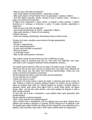 - Mas por que você está me batendo?
- Isso é pelo ataque ao Pearl Harbor - respondeu o judeu.
- Mas quem atacou o Pearl Harbor foram os japoneses! - explicou o filipino.
- Pra mim filipino, japonês, chinês, coreano é tudo a mesma coisa! - encerrou o
judeu e foi sentar-se novamente.
O filipino ficou esperando o judeu dormir, e quando o judeu cochilou, o filipino
levantou-se e começou a esmurrar o judeu. O judeu acordou espantado e
perguntou:
- Mas por que você está me batendo?
- Isso é pelo afundamento do Titanic - respondeu o filipino.
- Mas quem afundou o Titanic foi um Iceberg!
O filipino retrucou:
- Para mim Iceberg, Rosemberg, Nuremberg é tudo a mesma coisa.
O judeu foi à zona, escolheu uma menina e foi logo perguntando:
-Quanto é?
- 50 paus - responde ela.
- E com sadomasoquismo?
- E para você me bater ou apanhar?
- Para eu te bater!
- E você bate muito?
- Não, só até você devolver o dinheiro!
Isac recebe o laudo de seu exame de urina e telefona pra casa:
- Rebeca, estou te avisando que nem eu, nem você, nem Salomão, nem Jaco,
nem Ruth e nem o pequeno Abraham temos problemas urinários ...
Um sujeito queria namorar a filha de um judeu e foi pedir ao pai. O velho disse:
-Acho que não vai dar certo, porque os judeus têm uma visão muito diferente da
vida. Para provar que não estou com nenhuma discriminação, voulhe dar uma
maçã e amanhã conversamos novamente.
No dia seguinte ele voltou à casa do judeu que lhe perguntou:
-O que você fez com a maçã?
-Fiquei com fome e a comi.
-Tá vendo? Um judeu tiraria a casca da maçã, a colocaria para secar e faria um
chá. Dividiria a maçã em quantos pedaços fossem os mebros de sua família e
daria um pedaço para cada um. Depois pegaria os caroços, venderia alguns e
plantaria outros, pois assim teria algum lucro e ainda frutos dentro de algum
tempo. Bom, vou lhe dar outra chance. Leve este pedaço de linguiça e volte a
falar comigo amanhã.
O cara saiu de lá puto e pensando o que poderia fazer para aproveitar bem
aquela linguiça.
No dia seguinte a mesma pergunta:
-Filho, o que você fez com aquela linguiça?
-Bem, primeiro tirei o cordãozinho e fiz um cadarço para meu tênis. Depois tirei o
plástico que protege a linguiça e o guardei. Dividi a linguiça em 8 pedaços e dei
um pedaço para cada membro da minha família. Depois fiz uma camisinha com o
plástico, comi sua filha e aqui está o "leite" para o senhor fazer um cappuccino.
- 201 -
 
