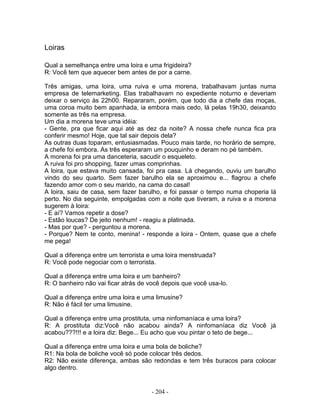 Loiras
Qual a semelhança entre uma loira e uma frigideira?
R: Você tem que aquecer bem antes de por a carne.
Três amigas, uma loira, uma ruiva e uma morena, trabalhavam juntas numa
empresa de telemarketing. Elas trabalhavam no expediente noturno e deveriam
deixar o serviço às 22h00. Repararam, porém, que todo dia a chefe das moças,
uma coroa muito bem apanhada, ia embora mais cedo, lá pelas 19h30, deixando
somente as três na empresa.
Um dia a morena teve uma idéia:
- Gente, pra que ficar aqui até as dez da noite? A nossa chefe nunca fica pra
conferir mesmo! Hoje, que tal sair depois dela?
As outras duas toparam, entusiasmadas. Pouco mais tarde, no horário de sempre,
a chefe foi embora. As três esperaram um pouquinho e deram no pé também.
A morena foi pra uma danceteria, sacudir o esqueleto.
A ruiva foi pro shopping, fazer umas comprinhas.
A loira, que estava muito cansada, foi pra casa. Lá chegando, ouviu um barulho
vindo do seu quarto. Sem fazer barulho ela se aproximou e... flagrou a chefe
fazendo amor com o seu marido, na cama do casal!
A loira, saiu de casa, sem fazer barulho, e foi passar o tempo numa choperia lá
perto. No dia seguinte, empolgadas com a noite que tiveram, a ruiva e a morena
sugerem à loira:
- E aí? Vamos repetir a dose?
- Estão loucas? De jeito nenhum! - reagiu a platinada.
- Mas por que? - perguntou a morena.
- Porque? Nem te conto, menina! - responde a loira - Ontem, quase que a chefe
me pega!
Qual a diferença entre um terrorista e uma loira menstruada?
R: Você pode negociar com o terrorista.
Qual a diferença entre uma loira e um banheiro?
R: O banheiro não vai ficar atrás de você depois que você usa-lo.
Qual a diferença entre uma loira e uma limusine?
R: Não é fácil ter uma limusine.
Qual a diferença entre uma prostituta, uma ninfomaníaca e uma loira?
R: A prostituta diz:Você não acabou ainda? A ninfomaníaca diz Você já
acabou???!!! e a loira diz: Bege... Eu acho que vou pintar o teto de bege...
Qual a diferença entre uma loira e uma bola de boliche?
R1: Na bola de boliche você só pode colocar três dedos.
R2: Não existe diferença, ambas são redondas e tem três buracos para colocar
algo dentro.
- 204 -
 