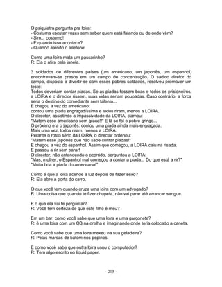 O psiquiatra pergunta pra loira:
- Costuma escutar vozes sem saber quem está falando ou de onde vêm?
- Sim... costumo!
- E quando isso acontece?
- Quando atendo o telefone!
Como uma loira mata um passarinho?
R: Ela o atira pela janela.
3 soldados de diferentes países (um americano, um japonês, um espanhol)
encontravam-se presos em um campo de concentração. O sádico diretor do
campo, disposto a divertir-se com esses pobres soldados, resolveu promover um
teste:
Todos deveriam contar piadas. Se as piadas fossem boas e todos os prisioneiros,
a LOIRA e o director rissem, suas vidas seriam poupadas. Caso contrário, a forca
seria o destino do comediante sem talento...
E chegou a vez do americano:
contou uma piada engraçadíssima e todos riram, menos a LOIRA.
O director, assistindo a impassividade da LOIRA, clamou:
"Matem esse americano sem graça!!" E lá se foi o pobre gringo...
O próximo era o japonês: contou uma piada ainda mais engraçada.
Mais uma vez, todos riram, menos a LOIRA.
Perante o rosto sério da LOIRA, o director ordenou:
"Matem esse japonês que não sabe contar piadas!"
E chegou a vez do espanhol. Assim que começou, a LOIRA caiu na risada.
E passou a rir sem parar!
O director, não entendendo o ocorrido, perguntou a LOIRA:
"Mas, mulher, o Espanhol mal começou a contar a piada... Do que está a rir?"
"Muito boa a piada do americano!"
Como é que a loira acende a luz depois de fazer sexo?
R: Ela abre a porta do carro.
O que você tem quando cruza uma loira com um advogado?
R: Uma coisa que quando te fizer chupeta, não vai parar até arrancar sangue.
E o que ela vai te perguntar?
R: Você tem certeza de que este filho é meu?
Em um bar, como você sabe que uma loira é uma garçonete?
R: é uma loira com um OB na orelha e imaginando onde teria colocado a caneta.
Como você sabe que uma loira mexeu na sua geladeira?
R: Pelas marcas de batom nos pepinos.
E como você sabe que outra loira usou o computador?
R: Tem algo escrito no liquid paper.
- 205 -
 