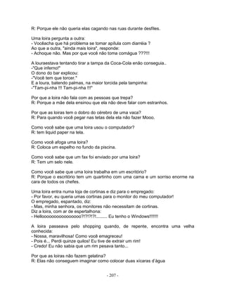 R: Porque ele não queria elas cagando nas ruas durante desfiles.
Uma loira pergunta a outra:
- Vocêacha que há problema se tomar apílula com diarréia ?
Ao que a outra, "ainda mais loira", responde:
- Achoque não. Mas por que você não toma comágua ???!!!
A louraestava tentando tirar a tampa da Coca-Cola enão conseguia..
-"Que inferno!"
O dono do bar explicou:
-"Você tem que torcer."
E a loura, batendo palmas, na maior torcida pela tampinha:
-"Tam-pi-nha !!! Tam-pi-nha !!!"
Por que a loira não fala com as pessoas que trepa?
R: Porque a mãe dela ensinou que ela não deve falar com estranhos.
Por que as loiras tem o dobro do cérebro de uma vaca?
R: Para quando você pegar nas tetas dela ela não fazer Mooo.
Como você sabe que uma loira usou o computador?
R: tem liquid paper na tela.
Como você afoga uma loira?
R: Coloca um espelho no fundo da piscina.
Como você sabe que um fax foi enviado por uma loira?
R: Tem um selo nele.
Como você sabe que uma loira trabalha em um escritório?
R: Porque o escritório tem um quartinho com uma cama e um sorriso enorme na
cara de todos os chefes.
Uma loira entra numa loja de cortinas e diz para o empregado:
- Por favor, eu queria umas cortinas para o monitor do meu computador!
O empregado, espantado, diz:
- Mas, minha senhora, os monitores não necessitam de cortinas.
Diz a loira, com ar de espertalhona:
- Helloooooooooooooooo?!?!?!?!......... Eu tenho o Windows!!!!!!!
A loira passeava pelo shopping quando, de repente, encontra uma velha
conhecida:
- Nossa, maravilhosa! Como você emagreceu!
- Pois é... Perdi quinze quilos! Eu tive de extrair um rim!
- Credo! Eu não sabia que um rim pesava tanto...
Por que as loiras não fazem gelatina?
R: Elas não conseguem imaginar como colocar duas xícaras d’água
- 207 -
 